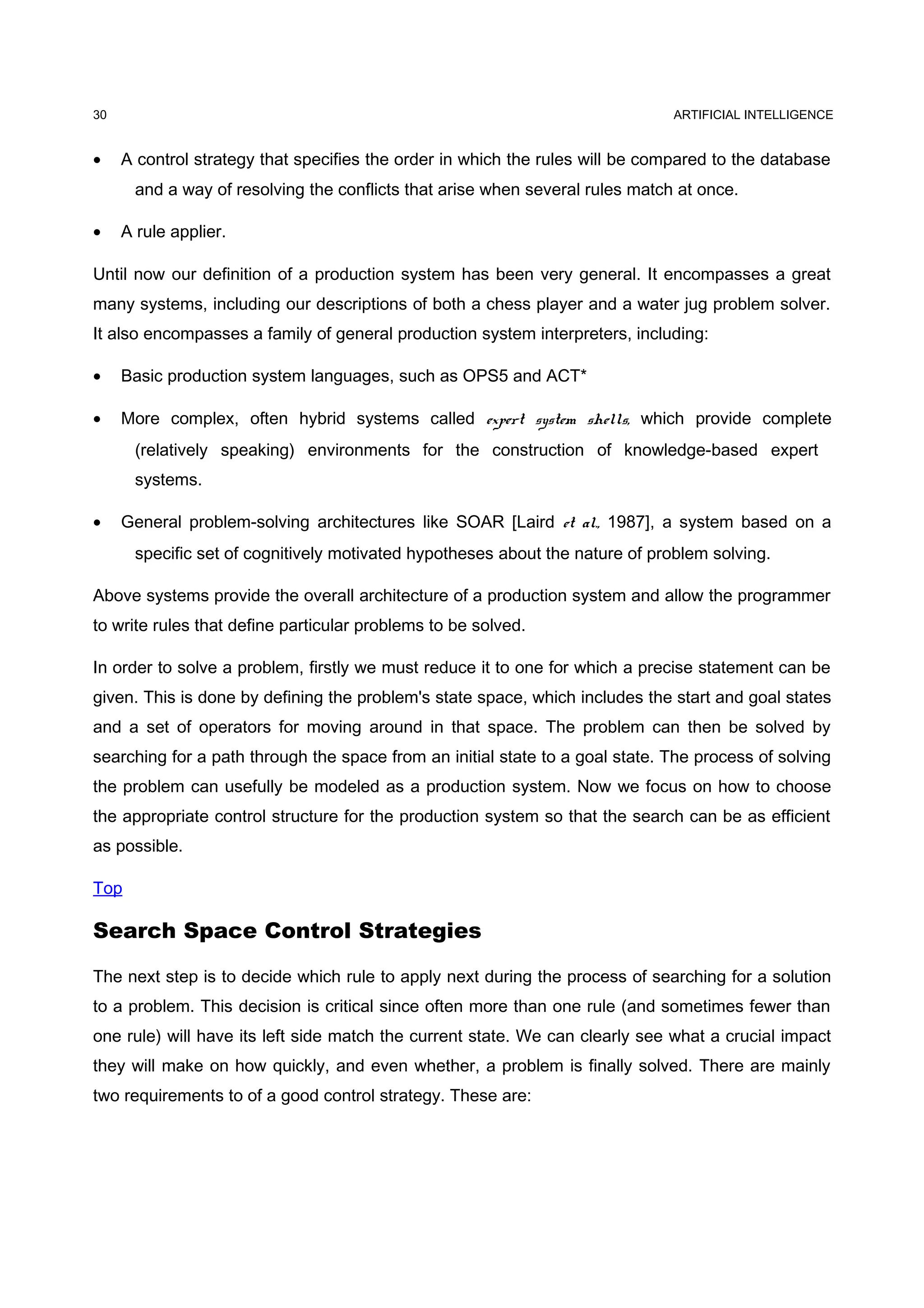 ARTIFICIAL INTELLIGENCE
• A control strategy that specifies the order in which the rules will be compared to the database
and a way of resolving the conflicts that arise when several rules match at once.
• A rule applier.
Until now our definition of a production system has been very general. It encompasses a great
many systems, including our descriptions of both a chess player and a water jug problem solver.
It also encompasses a family of general production system interpreters, including:
• Basic production system languages, such as OPS5 and ACT*
• More complex, often hybrid systems called expert system shells, which provide complete
(relatively speaking) environments for the construction of knowledge-based expert
systems.
• General problem-solving architectures like SOAR [Laird et al., 1987], a system based on a
specific set of cognitively motivated hypotheses about the nature of problem solving.
Above systems provide the overall architecture of a production system and allow the programmer
to write rules that define particular problems to be solved.
In order to solve a problem, firstly we must reduce it to one for which a precise statement can be
given. This is done by defining the problem's state space, which includes the start and goal states
and a set of operators for moving around in that space. The problem can then be solved by
searching for a path through the space from an initial state to a goal state. The process of solving
the problem can usefully be modeled as a production system. Now we focus on how to choose
the appropriate control structure for the production system so that the search can be as efficient
as possible.
Top
Search Space Control Strategies
The next step is to decide which rule to apply next during the process of searching for a solution
to a problem. This decision is critical since often more than one rule (and sometimes fewer than
one rule) will have its left side match the current state. We can clearly see what a crucial impact
they will make on how quickly, and even whether, a problem is finally solved. There are mainly
two requirements to of a good control strategy. These are:
30
 