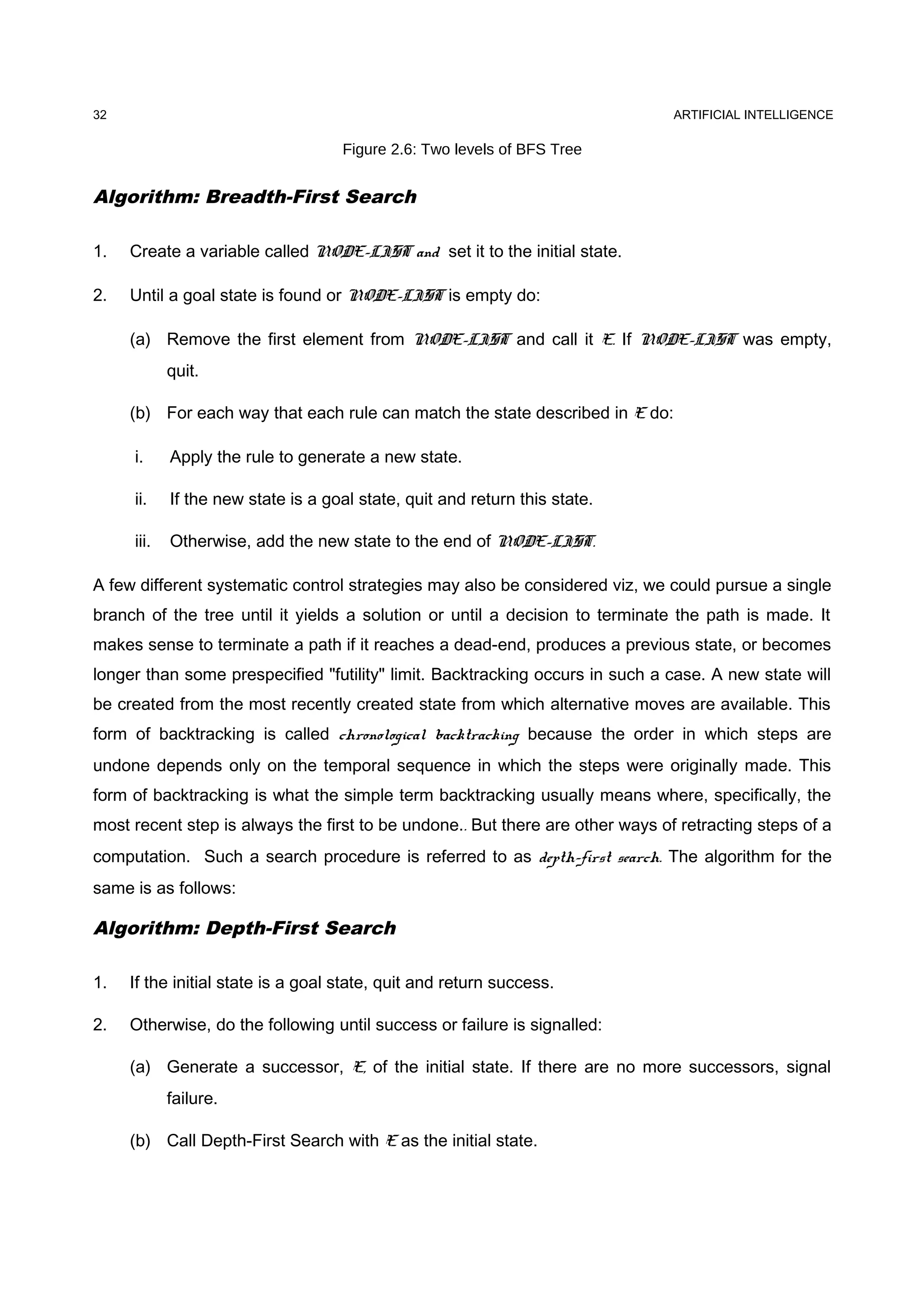 ARTIFICIAL INTELLIGENCE
Figure 2.6: Two levels of BFS Tree
Algorithm: Breadth-First Search
1. Create a variable called NODE-LIST and set it to the initial state.
2. Until a goal state is found or NODE-LIST is empty do:
(a) Remove the first element from NODE-LIST and call it E. If NODE-LIST was empty,
quit.
(b) For each way that each rule can match the state described in E do:
i. Apply the rule to generate a new state.
ii. If the new state is a goal state, quit and return this state.
iii. Otherwise, add the new state to the end of NODE-LIST.
A few different systematic control strategies may also be considered viz, we could pursue a single
branch of the tree until it yields a solution or until a decision to terminate the path is made. It
makes sense to terminate a path if it reaches a dead-end, produces a previous state, or becomes
longer than some prespecified "futility" limit. Backtracking occurs in such a case. A new state will
be created from the most recently created state from which alternative moves are available. This
form of backtracking is called chronological backtracking because the order in which steps are
undone depends only on the temporal sequence in which the steps were originally made. This
form of backtracking is what the simple term backtracking usually means where, specifically, the
most recent step is always the first to be undone.. But there are other ways of retracting steps of a
computation. Such a search procedure is referred to as depth-first search. The algorithm for the
same is as follows:
Algorithm: Depth-First Search
1. If the initial state is a goal state, quit and return success.
2. Otherwise, do the following until success or failure is signalled:
(a) Generate a successor, E, of the initial state. If there are no more successors, signal
failure.
(b) Call Depth-First Search with E as the initial state.
32
 