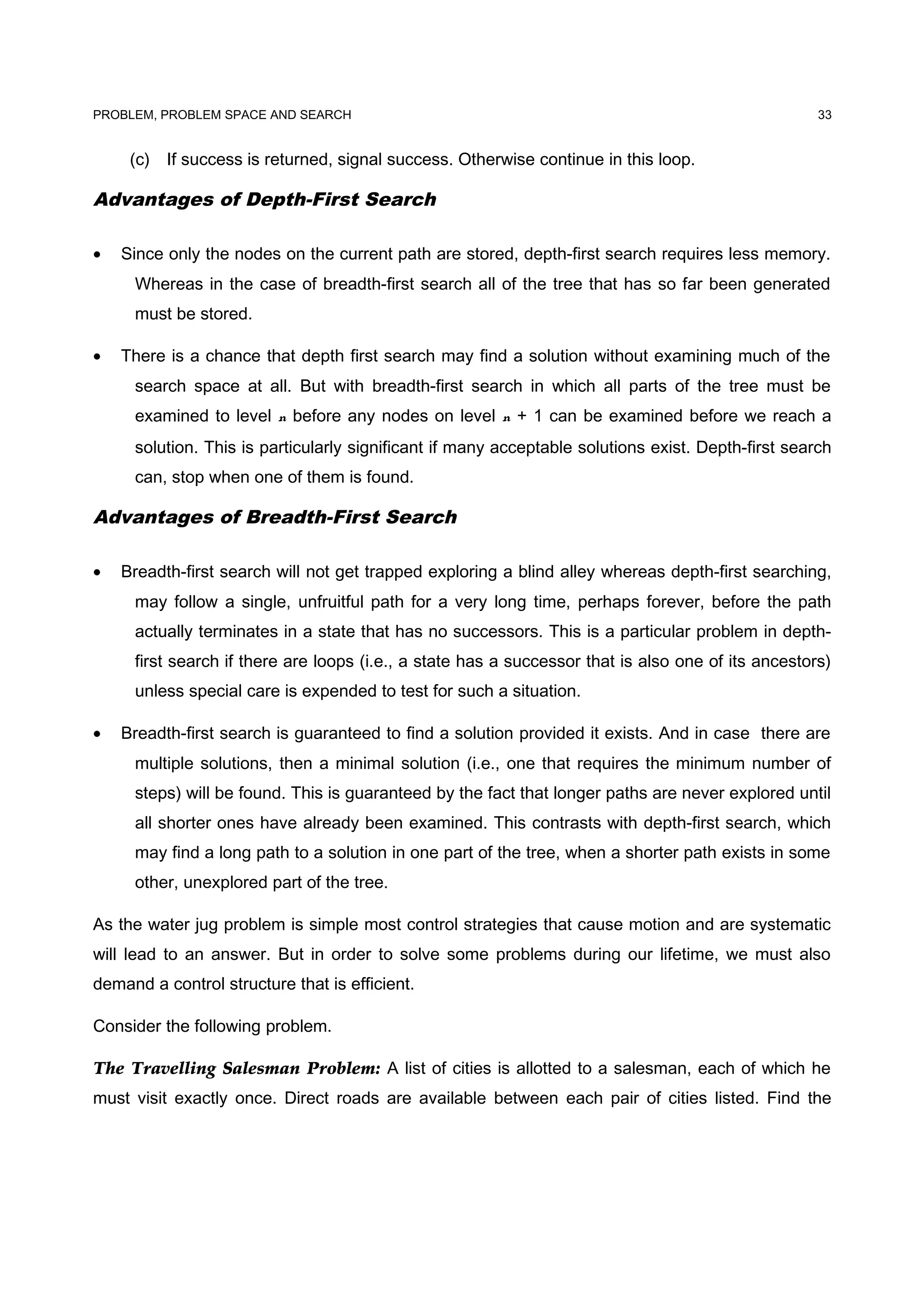 PROBLEM, PROBLEM SPACE AND SEARCH
(c) If success is returned, signal success. Otherwise continue in this loop.
Advantages of Depth-First Search
• Since only the nodes on the current path are stored, depth-first search requires less memory.
Whereas in the case of breadth-first search all of the tree that has so far been generated
must be stored.
• There is a chance that depth first search may find a solution without examining much of the
search space at all. But with breadth-first search in which all parts of the tree must be
examined to level n before any nodes on level n + 1 can be examined before we reach a
solution. This is particularly significant if many acceptable solutions exist. Depth-first search
can, stop when one of them is found.
Advantages of Breadth-First Search
• Breadth-first search will not get trapped exploring a blind alley whereas depth-first searching,
may follow a single, unfruitful path for a very long time, perhaps forever, before the path
actually terminates in a state that has no successors. This is a particular problem in depth-
first search if there are loops (i.e., a state has a successor that is also one of its ancestors)
unless special care is expended to test for such a situation.
• Breadth-first search is guaranteed to find a solution provided it exists. And in case there are
multiple solutions, then a minimal solution (i.e., one that requires the minimum number of
steps) will be found. This is guaranteed by the fact that longer paths are never explored until
all shorter ones have already been examined. This contrasts with depth-first search, which
may find a long path to a solution in one part of the tree, when a shorter path exists in some
other, unexplored part of the tree.
As the water jug problem is simple most control strategies that cause motion and are systematic
will lead to an answer. But in order to solve some problems during our lifetime, we must also
demand a control structure that is efficient.
Consider the following problem.
The Travelling Salesman Problem: A list of cities is allotted to a salesman, each of which he
must visit exactly once. Direct roads are available between each pair of cities listed. Find the
33
 