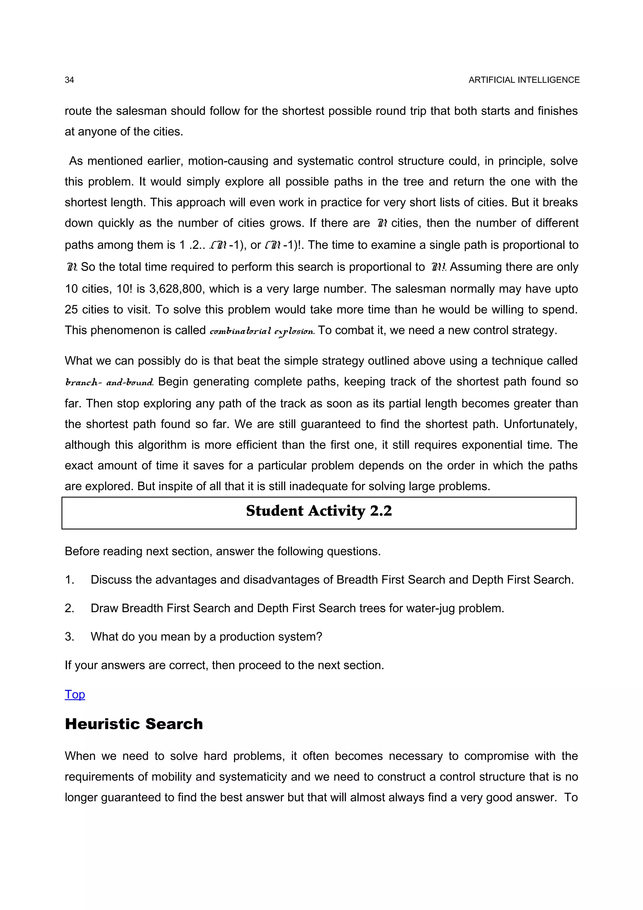 Student Activity 2.2
ARTIFICIAL INTELLIGENCE
route the salesman should follow for the shortest possible round trip that both starts and finishes
at anyone of the cities.
As mentioned earlier, motion-causing and systematic control structure could, in principle, solve
this problem. It would simply explore all possible paths in the tree and return the one with the
shortest length. This approach will even work in practice for very short lists of cities. But it breaks
down quickly as the number of cities grows. If there are N cities, then the number of different
paths among them is 1 .2.. .(N -1), or (N -1)!. The time to examine a single path is proportional to
N. So the total time required to perform this search is proportional to N!. Assuming there are only
10 cities, 10! is 3,628,800, which is a very large number. The salesman normally may have upto
25 cities to visit. To solve this problem would take more time than he would be willing to spend.
This phenomenon is called combinatorial explosion. To combat it, we need a new control strategy.
What we can possibly do is that beat the simple strategy outlined above using a technique called
branch- and-bound. Begin generating complete paths, keeping track of the shortest path found so
far. Then stop exploring any path of the track as soon as its partial length becomes greater than
the shortest path found so far. We are still guaranteed to find the shortest path. Unfortunately,
although this algorithm is more efficient than the first one, it still requires exponential time. The
exact amount of time it saves for a particular problem depends on the order in which the paths
are explored. But inspite of all that it is still inadequate for solving large problems.
Before reading next section, answer the following questions.
1. Discuss the advantages and disadvantages of Breadth First Search and Depth First Search.
2. Draw Breadth First Search and Depth First Search trees for water-jug problem.
3. What do you mean by a production system?
If your answers are correct, then proceed to the next section.
Top
Heuristic Search
When we need to solve hard problems, it often becomes necessary to compromise with the
requirements of mobility and systematicity and we need to construct a control structure that is no
longer guaranteed to find the best answer but that will almost always find a very good answer. To
34
 