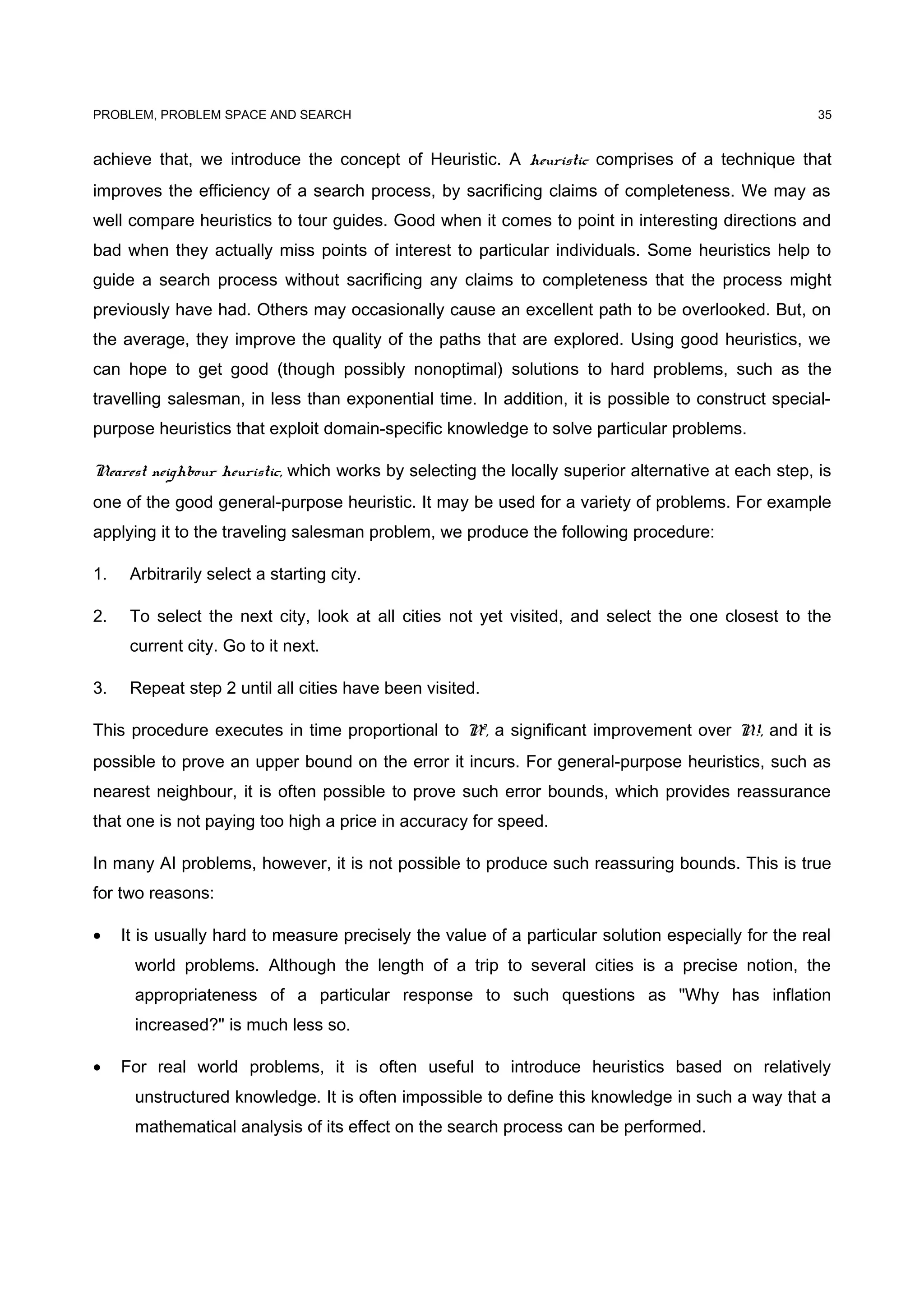 PROBLEM, PROBLEM SPACE AND SEARCH
achieve that, we introduce the concept of Heuristic. A heuristic comprises of a technique that
improves the efficiency of a search process, by sacrificing claims of completeness. We may as
well compare heuristics to tour guides. Good when it comes to point in interesting directions and
bad when they actually miss points of interest to particular individuals. Some heuristics help to
guide a search process without sacrificing any claims to completeness that the process might
previously have had. Others may occasionally cause an excellent path to be overlooked. But, on
the average, they improve the quality of the paths that are explored. Using good heuristics, we
can hope to get good (though possibly nonoptimal) solutions to hard problems, such as the
travelling salesman, in less than exponential time. In addition, it is possible to construct special-
purpose heuristics that exploit domain-specific knowledge to solve particular problems.
Nearest neighbour heuristic, which works by selecting the locally superior alternative at each step, is
one of the good general-purpose heuristic. It may be used for a variety of problems. For example
applying it to the traveling salesman problem, we produce the following procedure:
1. Arbitrarily select a starting city.
2. To select the next city, look at all cities not yet visited, and select the one closest to the
current city. Go to it next.
3. Repeat step 2 until all cities have been visited.
This procedure executes in time proportional to N2
, a significant improvement over N!, and it is
possible to prove an upper bound on the error it incurs. For general-purpose heuristics, such as
nearest neighbour, it is often possible to prove such error bounds, which provides reassurance
that one is not paying too high a price in accuracy for speed.
In many AI problems, however, it is not possible to produce such reassuring bounds. This is true
for two reasons:
• It is usually hard to measure precisely the value of a particular solution especially for the real
world problems. Although the length of a trip to several cities is a precise notion, the
appropriateness of a particular response to such questions as "Why has inflation
increased?" is much less so.
• For real world problems, it is often useful to introduce heuristics based on relatively
unstructured knowledge. It is often impossible to define this knowledge in such a way that a
mathematical analysis of its effect on the search process can be performed.
35
 