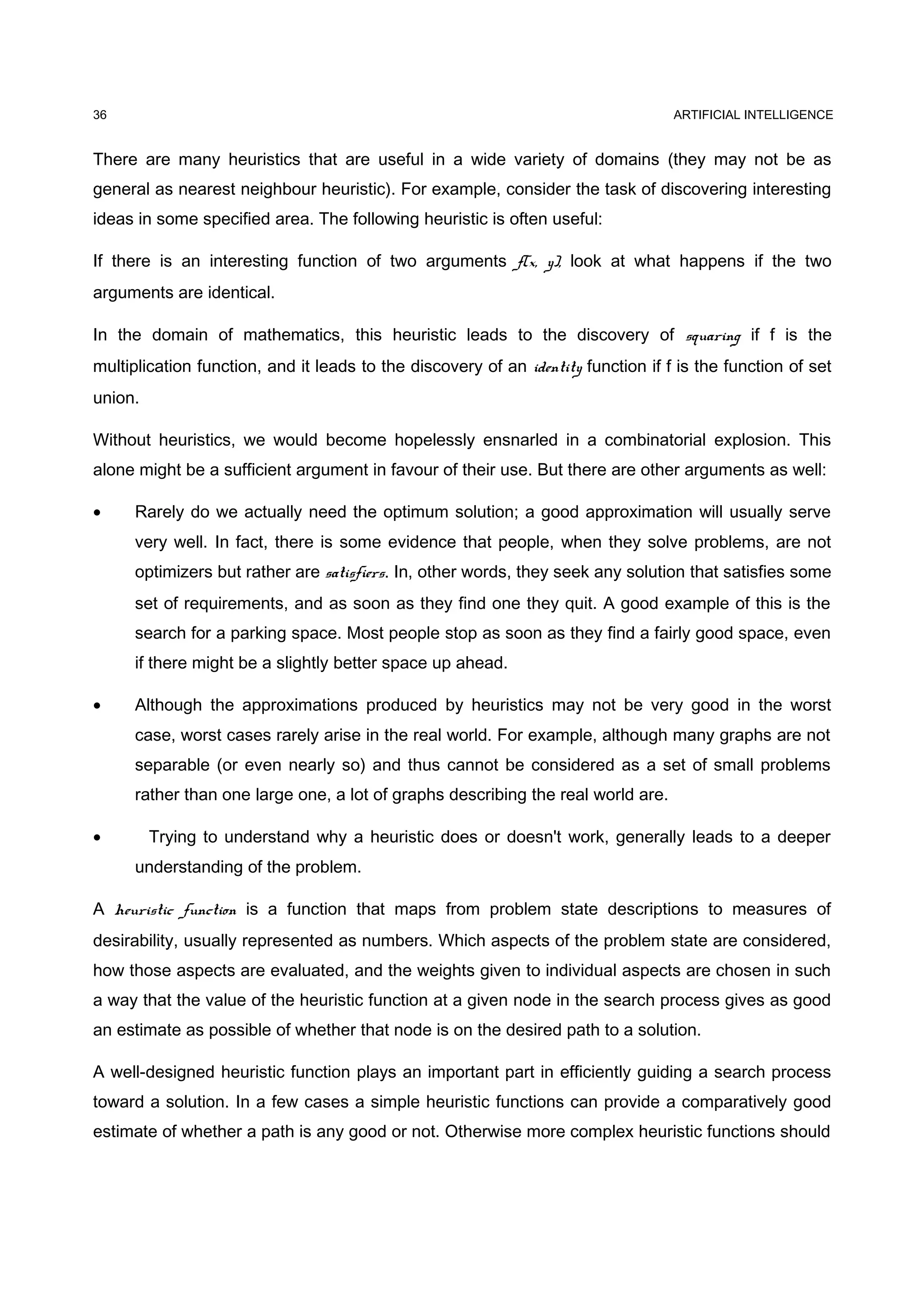 ARTIFICIAL INTELLIGENCE
There are many heuristics that are useful in a wide variety of domains (they may not be as
general as nearest neighbour heuristic). For example, consider the task of discovering interesting
ideas in some specified area. The following heuristic is often useful:
If there is an interesting function of two arguments f(x, y), look at what happens if the two
arguments are identical.
In the domain of mathematics, this heuristic leads to the discovery of squaring if f is the
multiplication function, and it leads to the discovery of an identity function if f is the function of set
union.
Without heuristics, we would become hopelessly ensnarled in a combinatorial explosion. This
alone might be a sufficient argument in favour of their use. But there are other arguments as well:
• Rarely do we actually need the optimum solution; a good approximation will usually serve
very well. In fact, there is some evidence that people, when they solve problems, are not
optimizers but rather are satisfiers. In, other words, they seek any solution that satisfies some
set of requirements, and as soon as they find one they quit. A good example of this is the
search for a parking space. Most people stop as soon as they find a fairly good space, even
if there might be a slightly better space up ahead.
• Although the approximations produced by heuristics may not be very good in the worst
case, worst cases rarely arise in the real world. For example, although many graphs are not
separable (or even nearly so) and thus cannot be considered as a set of small problems
rather than one large one, a lot of graphs describing the real world are.
• Trying to understand why a heuristic does or doesn't work, generally leads to a deeper
understanding of the problem.
A heuristic function is a function that maps from problem state descriptions to measures of
desirability, usually represented as numbers. Which aspects of the problem state are considered,
how those aspects are evaluated, and the weights given to individual aspects are chosen in such
a way that the value of the heuristic function at a given node in the search process gives as good
an estimate as possible of whether that node is on the desired path to a solution.
A well-designed heuristic function plays an important part in efficiently guiding a search process
toward a solution. In a few cases a simple heuristic functions can provide a comparatively good
estimate of whether a path is any good or not. Otherwise more complex heuristic functions should
36
 