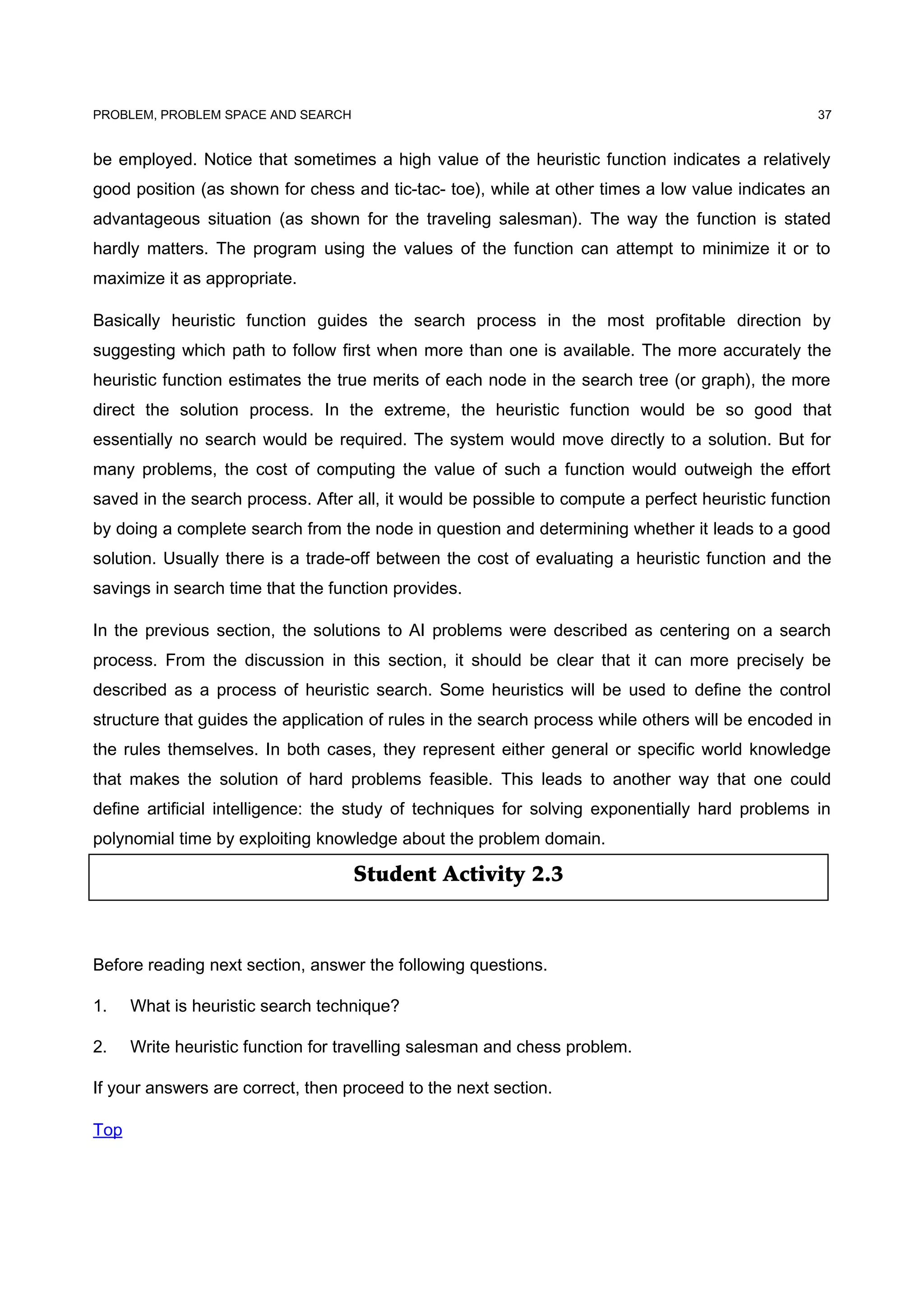 Student Activity 2.3
PROBLEM, PROBLEM SPACE AND SEARCH
be employed. Notice that sometimes a high value of the heuristic function indicates a relatively
good position (as shown for chess and tic-tac- toe), while at other times a low value indicates an
advantageous situation (as shown for the traveling salesman). The way the function is stated
hardly matters. The program using the values of the function can attempt to minimize it or to
maximize it as appropriate.
Basically heuristic function guides the search process in the most profitable direction by
suggesting which path to follow first when more than one is available. The more accurately the
heuristic function estimates the true merits of each node in the search tree (or graph), the more
direct the solution process. In the extreme, the heuristic function would be so good that
essentially no search would be required. The system would move directly to a solution. But for
many problems, the cost of computing the value of such a function would outweigh the effort
saved in the search process. After all, it would be possible to compute a perfect heuristic function
by doing a complete search from the node in question and determining whether it leads to a good
solution. Usually there is a trade-off between the cost of evaluating a heuristic function and the
savings in search time that the function provides.
In the previous section, the solutions to AI problems were described as centering on a search
process. From the discussion in this section, it should be clear that it can more precisely be
described as a process of heuristic search. Some heuristics will be used to define the control
structure that guides the application of rules in the search process while others will be encoded in
the rules themselves. In both cases, they represent either general or specific world knowledge
that makes the solution of hard problems feasible. This leads to another way that one could
define artificial intelligence: the study of techniques for solving exponentially hard problems in
polynomial time by exploiting knowledge about the problem domain.
Before reading next section, answer the following questions.
1. What is heuristic search technique?
2. Write heuristic function for travelling salesman and chess problem.
If your answers are correct, then proceed to the next section.
Top
37
 