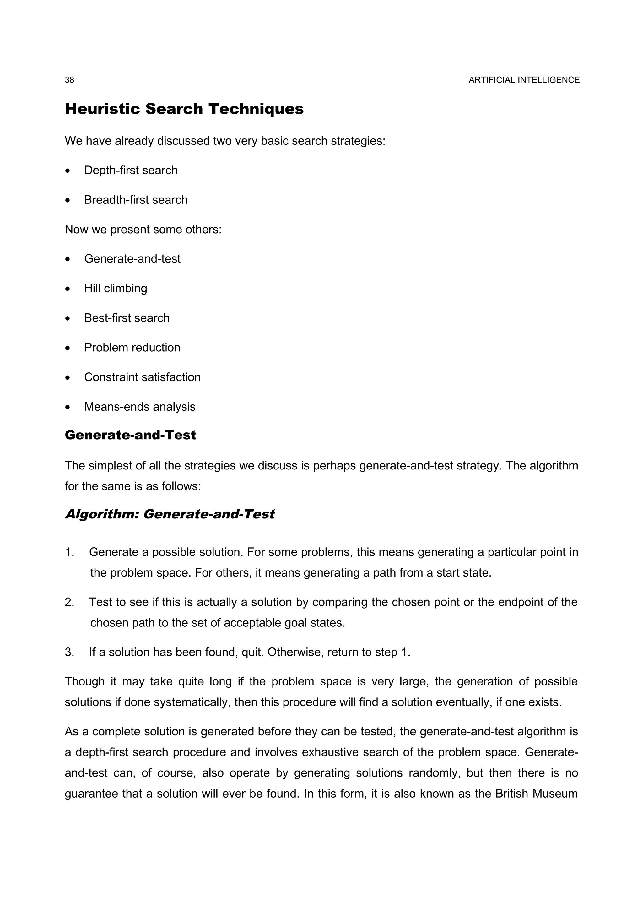 ARTIFICIAL INTELLIGENCE
Heuristic Search Techniques
We have already discussed two very basic search strategies:
• Depth-first search
• Breadth-first search
Now we present some others:
• Generate-and-test
• Hill climbing
• Best-first search
• Problem reduction
• Constraint satisfaction
• Means-ends analysis
Generate-and-Test
The simplest of all the strategies we discuss is perhaps generate-and-test strategy. The algorithm
for the same is as follows:
Algorithm: Generate-and-Test
1. Generate a possible solution. For some problems, this means generating a particular point in
the problem space. For others, it means generating a path from a start state.
2. Test to see if this is actually a solution by comparing the chosen point or the endpoint of the
chosen path to the set of acceptable goal states.
3. If a solution has been found, quit. Otherwise, return to step 1.
Though it may take quite long if the problem space is very large, the generation of possible
solutions if done systematically, then this procedure will find a solution eventually, if one exists.
As a complete solution is generated before they can be tested, the generate-and-test algorithm is
a depth-first search procedure and involves exhaustive search of the problem space. Generate-
and-test can, of course, also operate by generating solutions randomly, but then there is no
guarantee that a solution will ever be found. In this form, it is also known as the British Museum
38
 