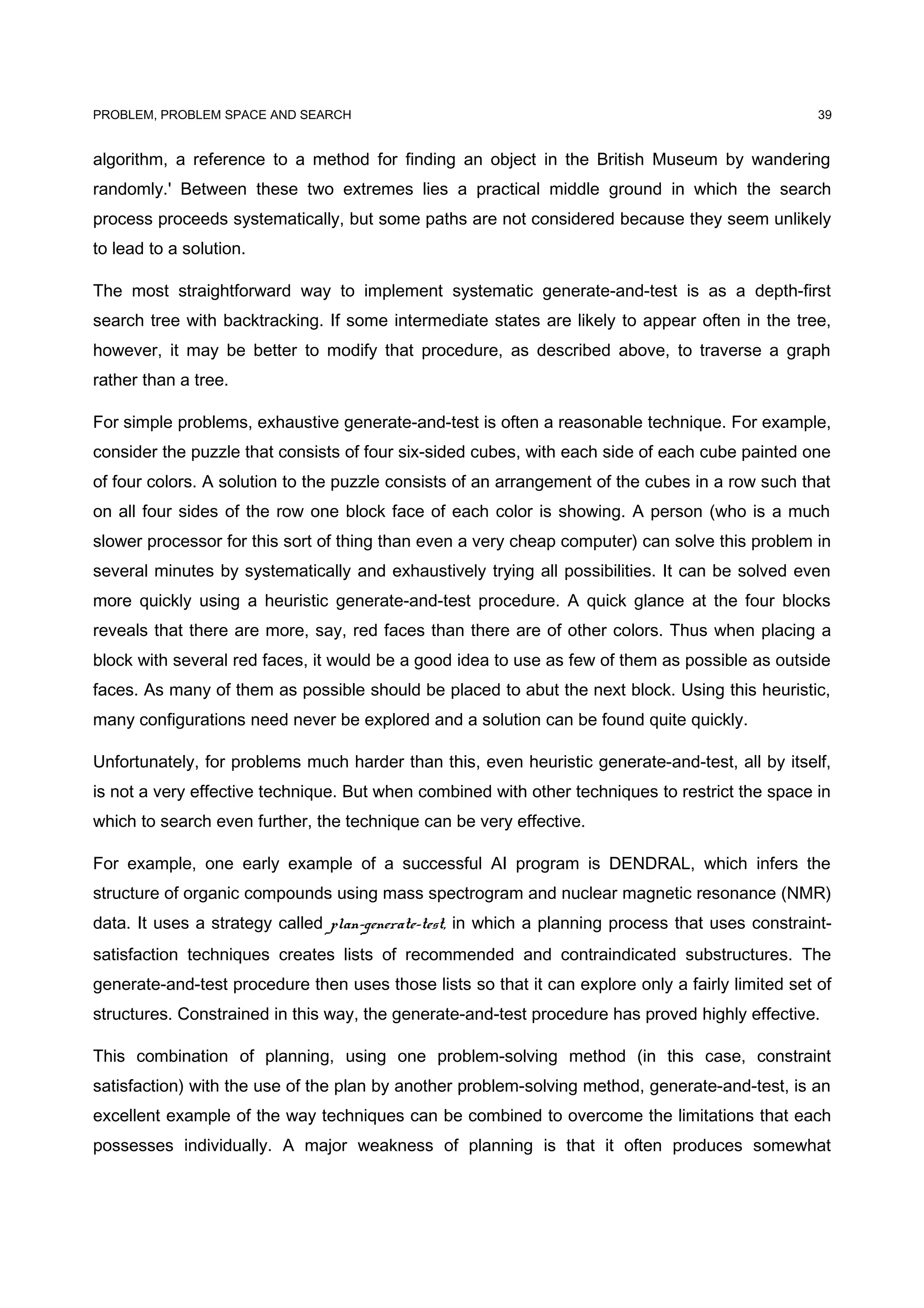 PROBLEM, PROBLEM SPACE AND SEARCH
algorithm, a reference to a method for finding an object in the British Museum by wandering
randomly.' Between these two extremes lies a practical middle ground in which the search
process proceeds systematically, but some paths are not considered because they seem unlikely
to lead to a solution.
The most straightforward way to implement systematic generate-and-test is as a depth-first
search tree with backtracking. If some intermediate states are likely to appear often in the tree,
however, it may be better to modify that procedure, as described above, to traverse a graph
rather than a tree.
For simple problems, exhaustive generate-and-test is often a reasonable technique. For example,
consider the puzzle that consists of four six-sided cubes, with each side of each cube painted one
of four colors. A solution to the puzzle consists of an arrangement of the cubes in a row such that
on all four sides of the row one block face of each color is showing. A person (who is a much
slower processor for this sort of thing than even a very cheap computer) can solve this problem in
several minutes by systematically and exhaustively trying all possibilities. It can be solved even
more quickly using a heuristic generate-and-test procedure. A quick glance at the four blocks
reveals that there are more, say, red faces than there are of other colors. Thus when placing a
block with several red faces, it would be a good idea to use as few of them as possible as outside
faces. As many of them as possible should be placed to abut the next block. Using this heuristic,
many configurations need never be explored and a solution can be found quite quickly.
Unfortunately, for problems much harder than this, even heuristic generate-and-test, all by itself,
is not a very effective technique. But when combined with other techniques to restrict the space in
which to search even further, the technique can be very effective.
For example, one early example of a successful AI program is DENDRAL, which infers the
structure of organic compounds using mass spectrogram and nuclear magnetic resonance (NMR)
data. It uses a strategy called plan-generate-test, in which a planning process that uses constraint-
satisfaction techniques creates lists of recommended and contraindicated substructures. The
generate-and-test procedure then uses those lists so that it can explore only a fairly limited set of
structures. Constrained in this way, the generate-and-test procedure has proved highly effective.
This combination of planning, using one problem-solving method (in this case, constraint
satisfaction) with the use of the plan by another problem-solving method, generate-and-test, is an
excellent example of the way techniques can be combined to overcome the limitations that each
possesses individually. A major weakness of planning is that it often produces somewhat
39
 