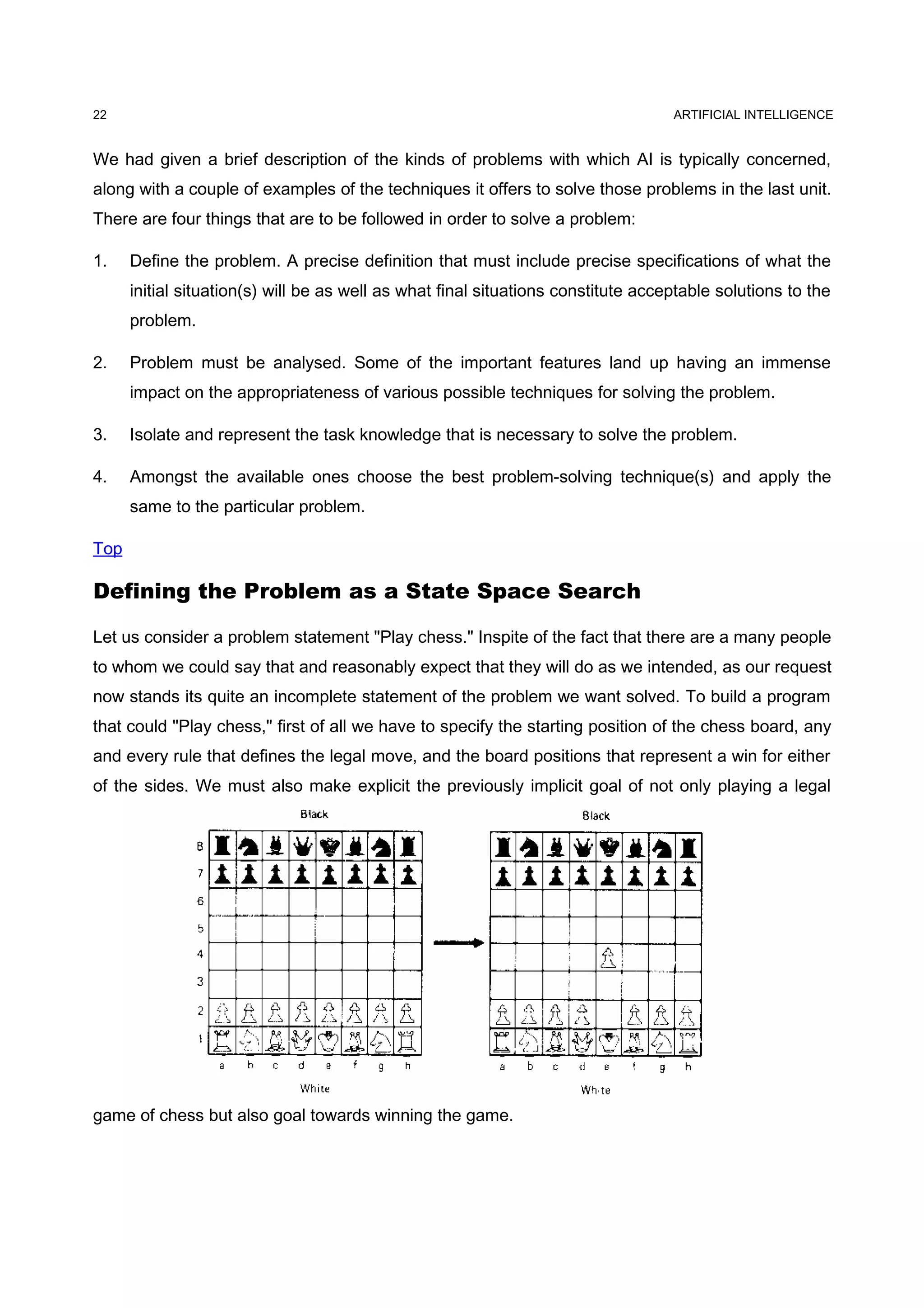 ARTIFICIAL INTELLIGENCE
We had given a brief description of the kinds of problems with which AI is typically concerned,
along with a couple of examples of the techniques it offers to solve those problems in the last unit.
There are four things that are to be followed in order to solve a problem:
1. Define the problem. A precise definition that must include precise specifications of what the
initial situation(s) will be as well as what final situations constitute acceptable solutions to the
problem.
2. Problem must be analysed. Some of the important features land up having an immense
impact on the appropriateness of various possible techniques for solving the problem.
3. Isolate and represent the task knowledge that is necessary to solve the problem.
4. Amongst the available ones choose the best problem-solving technique(s) and apply the
same to the particular problem.
Top
Defining the Problem as a State Space Search
Let us consider a problem statement "Play chess." Inspite of the fact that there are a many people
to whom we could say that and reasonably expect that they will do as we intended, as our request
now stands its quite an incomplete statement of the problem we want solved. To build a program
that could "Play chess," first of all we have to specify the starting position of the chess board, any
and every rule that defines the legal move, and the board positions that represent a win for either
of the sides. We must also make explicit the previously implicit goal of not only playing a legal
game of chess but also goal towards winning the game.
22
 