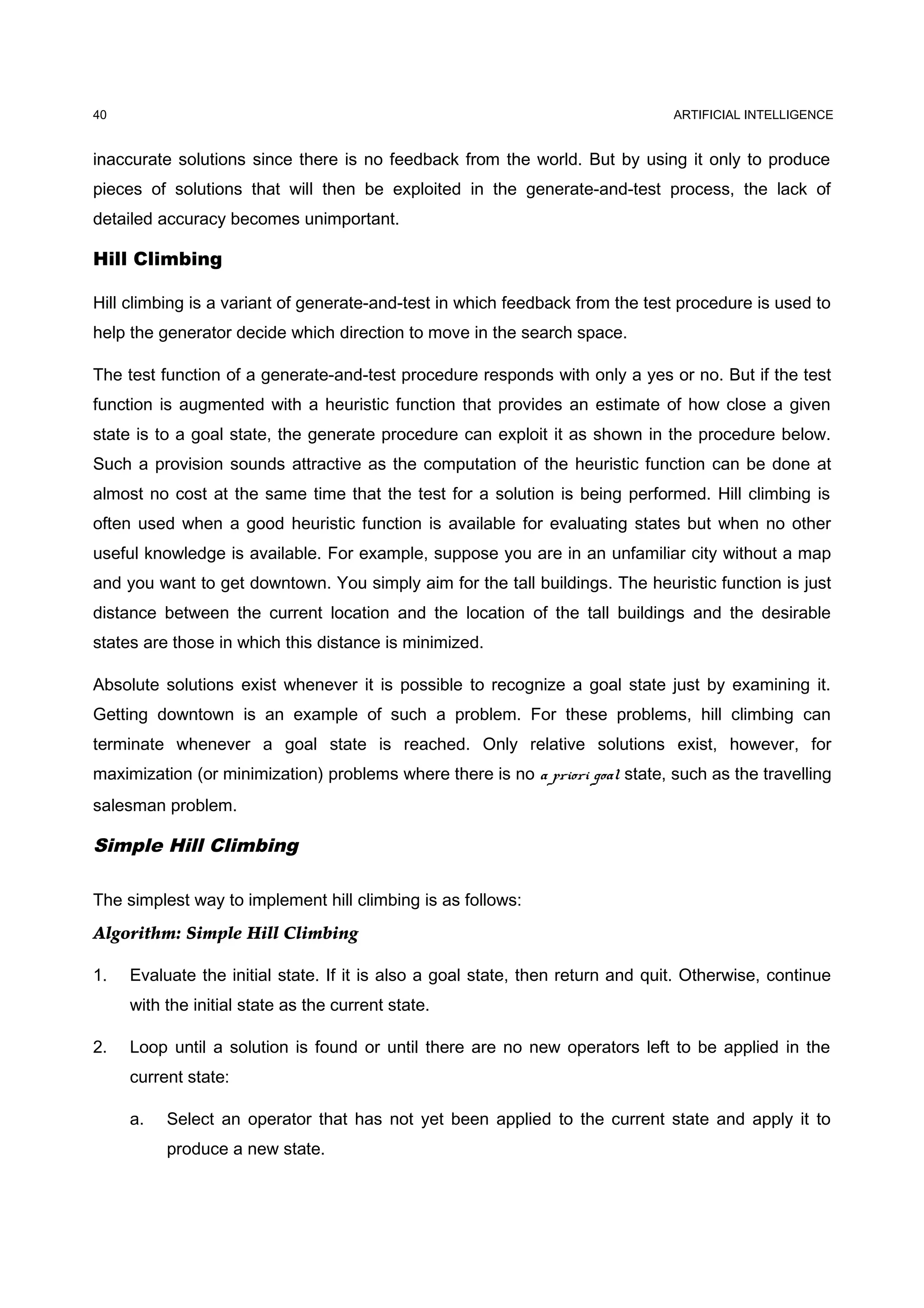 ARTIFICIAL INTELLIGENCE
inaccurate solutions since there is no feedback from the world. But by using it only to produce
pieces of solutions that will then be exploited in the generate-and-test process, the lack of
detailed accuracy becomes unimportant.
Hill Climbing
Hill climbing is a variant of generate-and-test in which feedback from the test procedure is used to
help the generator decide which direction to move in the search space.
The test function of a generate-and-test procedure responds with only a yes or no. But if the test
function is augmented with a heuristic function that provides an estimate of how close a given
state is to a goal state, the generate procedure can exploit it as shown in the procedure below.
Such a provision sounds attractive as the computation of the heuristic function can be done at
almost no cost at the same time that the test for a solution is being performed. Hill climbing is
often used when a good heuristic function is available for evaluating states but when no other
useful knowledge is available. For example, suppose you are in an unfamiliar city without a map
and you want to get downtown. You simply aim for the tall buildings. The heuristic function is just
distance between the current location and the location of the tall buildings and the desirable
states are those in which this distance is minimized.
Absolute solutions exist whenever it is possible to recognize a goal state just by examining it.
Getting downtown is an example of such a problem. For these problems, hill climbing can
terminate whenever a goal state is reached. Only relative solutions exist, however, for
maximization (or minimization) problems where there is no a priori goal state, such as the travelling
salesman problem.
Simple Hill Climbing
The simplest way to implement hill climbing is as follows:
Algorithm: Simple Hill Climbing
1. Evaluate the initial state. If it is also a goal state, then return and quit. Otherwise, continue
with the initial state as the current state.
2. Loop until a solution is found or until there are no new operators left to be applied in the
current state:
a. Select an operator that has not yet been applied to the current state and apply it to
produce a new state.
40
 