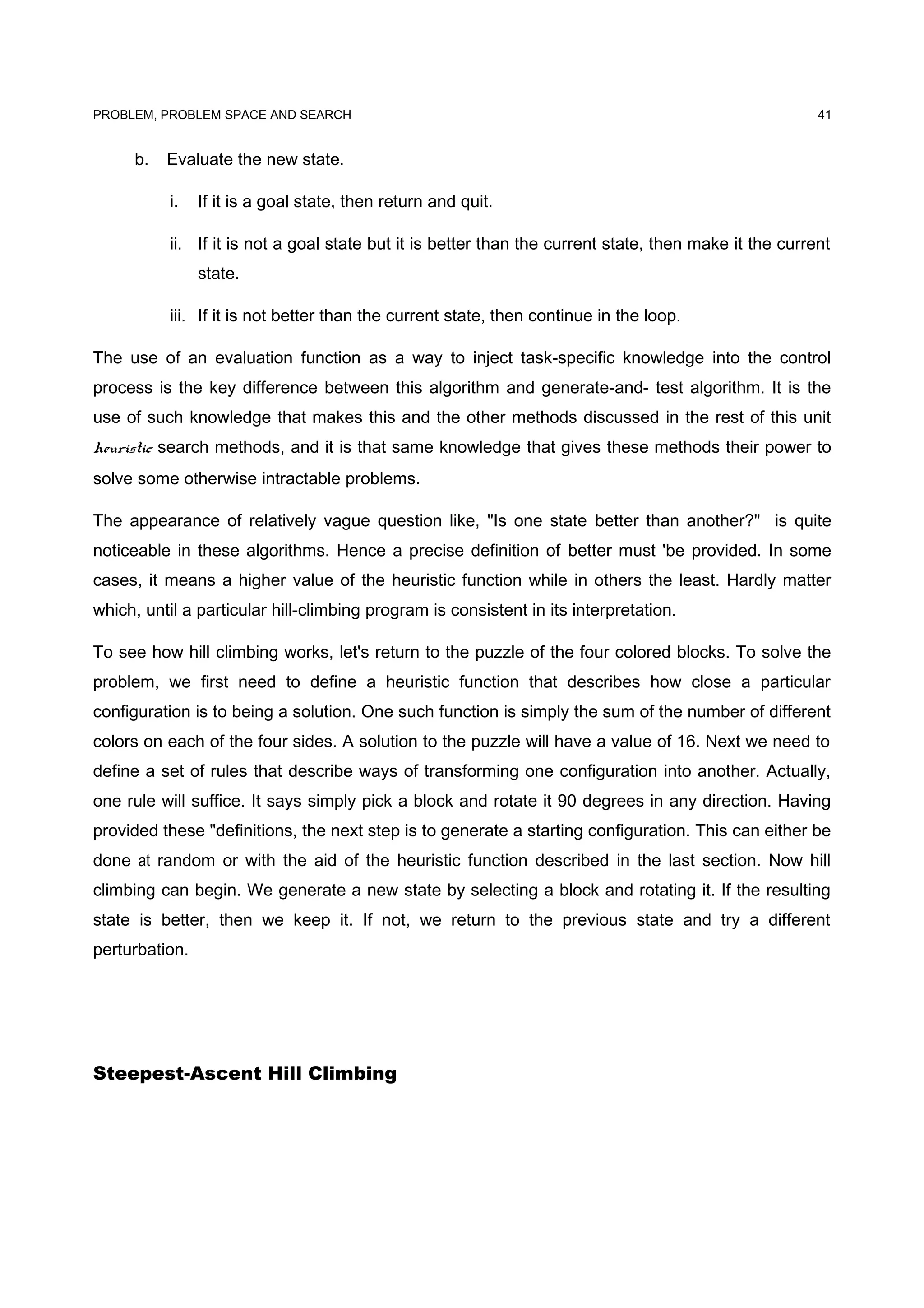 PROBLEM, PROBLEM SPACE AND SEARCH
b. Evaluate the new state.
i. If it is a goal state, then return and quit.
ii. If it is not a goal state but it is better than the current state, then make it the current
state.
iii. If it is not better than the current state, then continue in the loop.
The use of an evaluation function as a way to inject task-specific knowledge into the control
process is the key difference between this algorithm and generate-and- test algorithm. It is the
use of such knowledge that makes this and the other methods discussed in the rest of this unit
heuristic search methods, and it is that same knowledge that gives these methods their power to
solve some otherwise intractable problems.
The appearance of relatively vague question like, "Is one state better than another?" is quite
noticeable in these algorithms. Hence a precise definition of better must 'be provided. In some
cases, it means a higher value of the heuristic function while in others the least. Hardly matter
which, until a particular hill-climbing program is consistent in its interpretation.
To see how hill climbing works, let's return to the puzzle of the four colored blocks. To solve the
problem, we first need to define a heuristic function that describes how close a particular
configuration is to being a solution. One such function is simply the sum of the number of different
colors on each of the four sides. A solution to the puzzle will have a value of 16. Next we need to
define a set of rules that describe ways of transforming one configuration into another. Actually,
one rule will suffice. It says simply pick a block and rotate it 90 degrees in any direction. Having
provided these "definitions, the next step is to generate a starting configuration. This can either be
done at random or with the aid of the heuristic function described in the last section. Now hill
climbing can begin. We generate a new state by selecting a block and rotating it. If the resulting
state is better, then we keep it. If not, we return to the previous state and try a different
perturbation.
Steepest-Ascent Hill Climbing
41
 