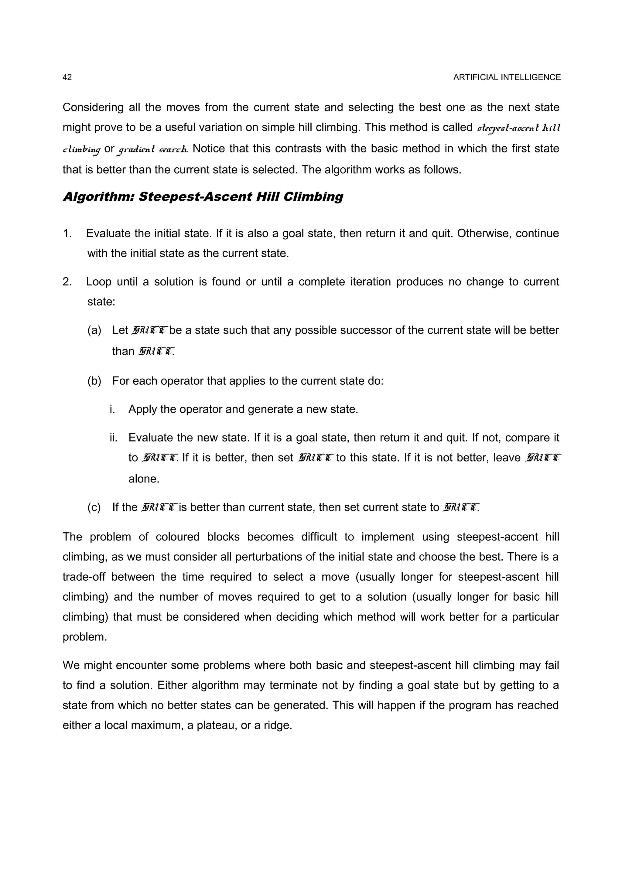 ARTIFICIAL INTELLIGENCE
Considering all the moves from the current state and selecting the best one as the next state
might prove to be a useful variation on simple hill climbing. This method is called steepest-ascent hill
climbing or gradient search. Notice that this contrasts with the basic method in which the first state
that is better than the current state is selected. The algorithm works as follows.
Algorithm: Steepest-Ascent Hill Climbing
1. Evaluate the initial state. If it is also a goal state, then return it and quit. Otherwise, continue
with the initial state as the current state.
2. Loop until a solution is found or until a complete iteration produces no change to current
state:
(a) Let SUCC be a state such that any possible successor of the current state will be better
than SUCC.
(b) For each operator that applies to the current state do:
i. Apply the operator and generate a new state.
ii. Evaluate the new state. If it is a goal state, then return it and quit. If not, compare it
to SUCC. If it is better, then set SUCC to this state. If it is not better, leave SUCC
alone.
(c) If the SUCC is better than current state, then set current state to SUCC.
The problem of coloured blocks becomes difficult to implement using steepest-accent hill
climbing, as we must consider all perturbations of the initial state and choose the best. There is a
trade-off between the time required to select a move (usually longer for steepest-ascent hill
climbing) and the number of moves required to get to a solution (usually longer for basic hill
climbing) that must be considered when deciding which method will work better for a particular
problem.
We might encounter some problems where both basic and steepest-ascent hill climbing may fail
to find a solution. Either algorithm may terminate not by finding a goal state but by getting to a
state from which no better states can be generated. This will happen if the program has reached
either a local maximum, a plateau, or a ridge.
42
 