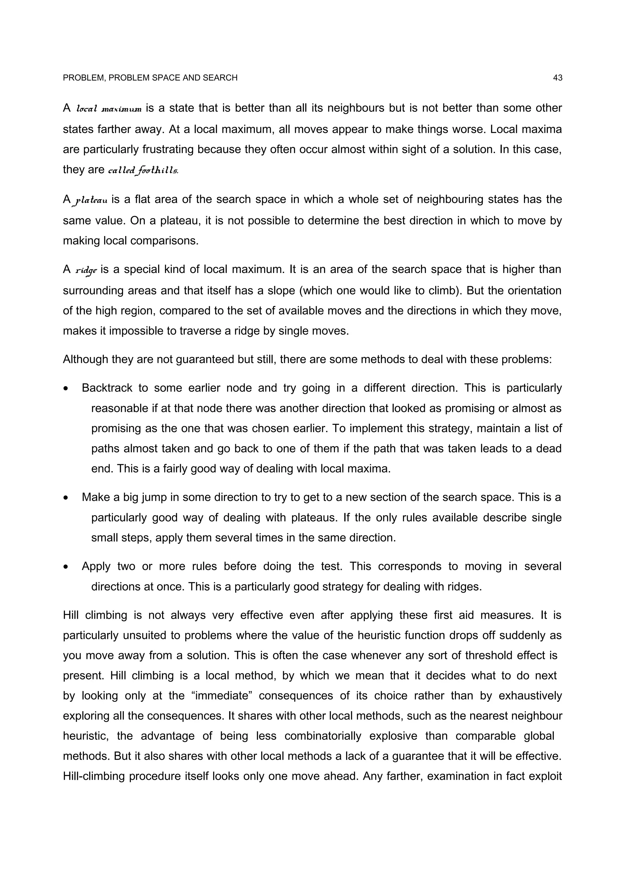 PROBLEM, PROBLEM SPACE AND SEARCH
A local maximum is a state that is better than all its neighbours but is not better than some other
states farther away. At a local maximum, all moves appear to make things worse. Local maxima
are particularly frustrating because they often occur almost within sight of a solution. In this case,
they are called foothills.
A plateau is a flat area of the search space in which a whole set of neighbouring states has the
same value. On a plateau, it is not possible to determine the best direction in which to move by
making local comparisons.
A ridge is a special kind of local maximum. It is an area of the search space that is higher than
surrounding areas and that itself has a slope (which one would like to climb). But the orientation
of the high region, compared to the set of available moves and the directions in which they move,
makes it impossible to traverse a ridge by single moves.
Although they are not guaranteed but still, there are some methods to deal with these problems:
• Backtrack to some earlier node and try going in a different direction. This is particularly
reasonable if at that node there was another direction that looked as promising or almost as
promising as the one that was chosen earlier. To implement this strategy, maintain a list of
paths almost taken and go back to one of them if the path that was taken leads to a dead
end. This is a fairly good way of dealing with local maxima.
• Make a big jump in some direction to try to get to a new section of the search space. This is a
particularly good way of dealing with plateaus. If the only rules available describe single
small steps, apply them several times in the same direction.
• Apply two or more rules before doing the test. This corresponds to moving in several
directions at once. This is a particularly good strategy for dealing with ridges.
Hill climbing is not always very effective even after applying these first aid measures. It is
particularly unsuited to problems where the value of the heuristic function drops off suddenly as
you move away from a solution. This is often the case whenever any sort of threshold effect is
present. Hill climbing is a local method, by which we mean that it decides what to do next
by looking only at the “immediate” consequences of its choice rather than by exhaustively
exploring all the consequences. It shares with other local methods, such as the nearest neighbour
heuristic, the advantage of being less combinatorially explosive than comparable global
methods. But it also shares with other local methods a lack of a guarantee that it will be effective.
Hill-climbing procedure itself looks only one move ahead. Any farther, examination in fact exploit
43
 