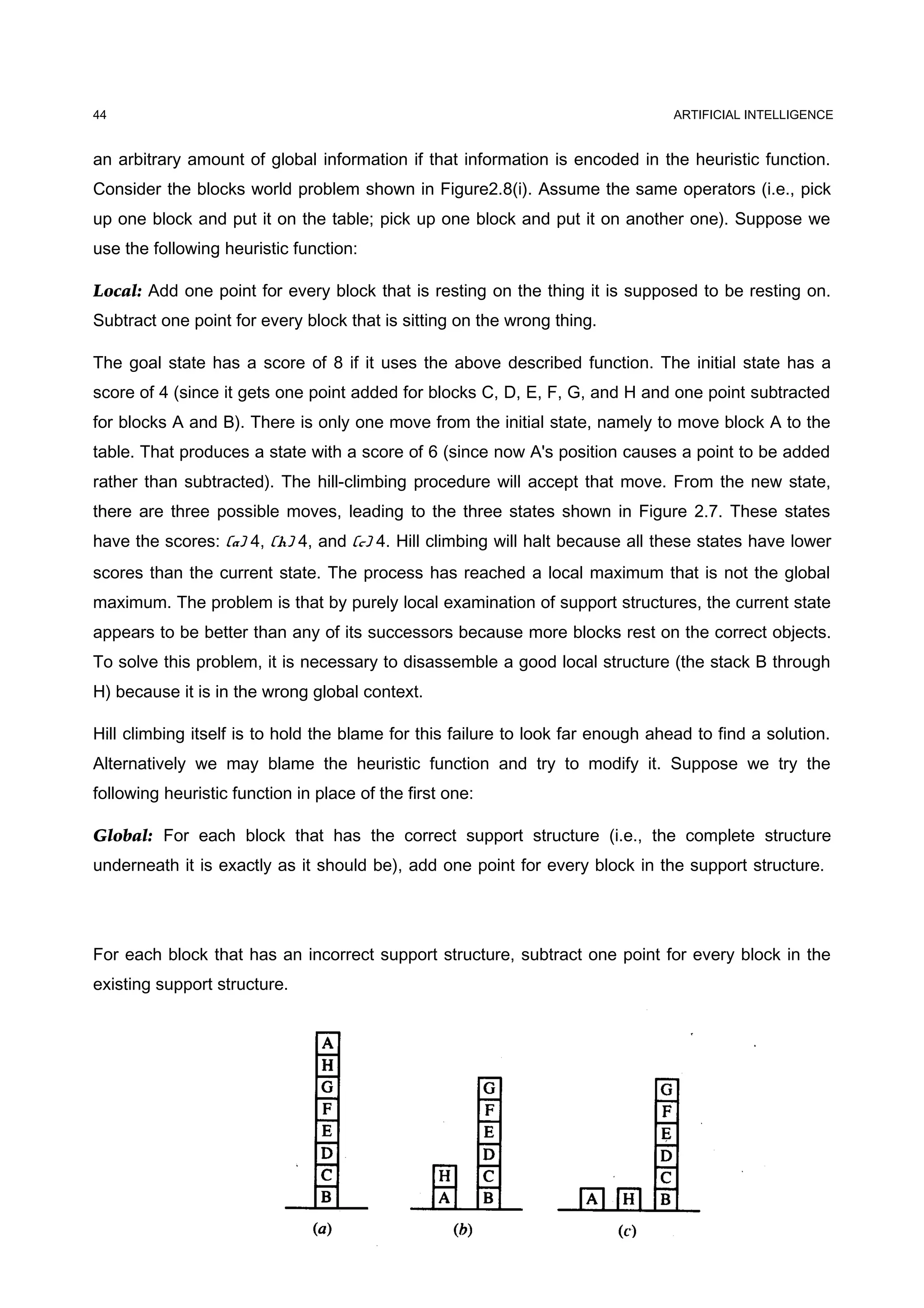 ARTIFICIAL INTELLIGENCE
an arbitrary amount of global information if that information is encoded in the heuristic function.
Consider the blocks world problem shown in Figure2.8(i). Assume the same operators (i.e., pick
up one block and put it on the table; pick up one block and put it on another one). Suppose we
use the following heuristic function:
Local: Add one point for every block that is resting on the thing it is supposed to be resting on.
Subtract one point for every block that is sitting on the wrong thing.
The goal state has a score of 8 if it uses the above described function. The initial state has a
score of 4 (since it gets one point added for blocks C, D, E, F, G, and H and one point subtracted
for blocks A and B). There is only one move from the initial state, namely to move block A to the
table. That produces a state with a score of 6 (since now A's position causes a point to be added
rather than subtracted). The hill-climbing procedure will accept that move. From the new state,
there are three possible moves, leading to the three states shown in Figure 2.7. These states
have the scores: (a) 4, (h) 4, and (c) 4. Hill climbing will halt because all these states have lower
scores than the current state. The process has reached a local maximum that is not the global
maximum. The problem is that by purely local examination of support structures, the current state
appears to be better than any of its successors because more blocks rest on the correct objects.
To solve this problem, it is necessary to disassemble a good local structure (the stack B through
H) because it is in the wrong global context.
Hill climbing itself is to hold the blame for this failure to look far enough ahead to find a solution.
Alternatively we may blame the heuristic function and try to modify it. Suppose we try the
following heuristic function in place of the first one:
Global: For each block that has the correct support structure (i.e., the complete structure
underneath it is exactly as it should be), add one point for every block in the support structure.
For each block that has an incorrect support structure, subtract one point for every block in the
existing support structure.
44
 