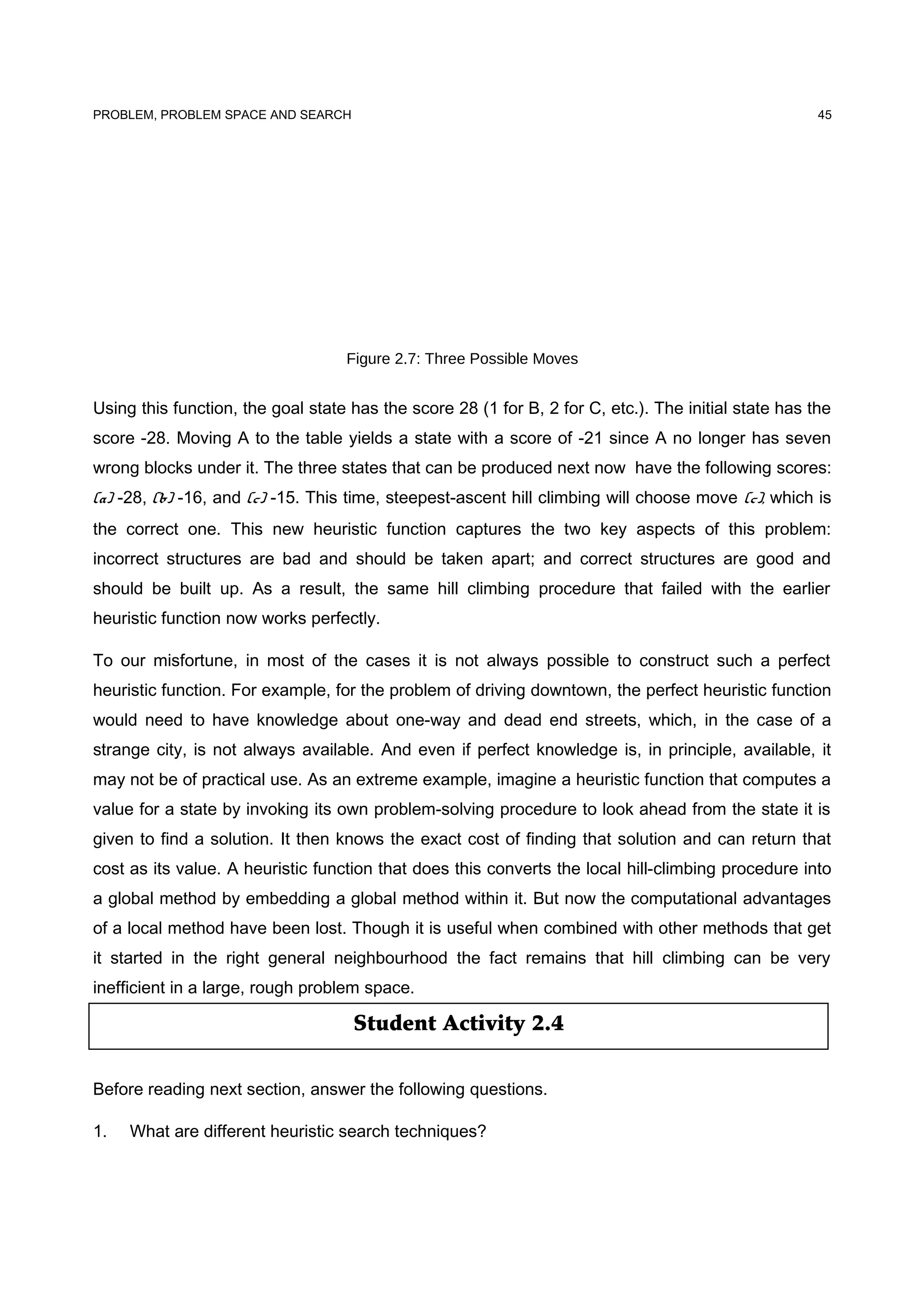 Student Activity 2.4
PROBLEM, PROBLEM SPACE AND SEARCH
Figure 2.7: Three Possible Moves
Using this function, the goal state has the score 28 (1 for B, 2 for C, etc.). The initial state has the
score -28. Moving A to the table yields a state with a score of -21 since A no longer has seven
wrong blocks under it. The three states that can be produced next now have the following scores:
(a) -28, (b) -16, and (c) -15. This time, steepest-ascent hill climbing will choose move (c), which is
the correct one. This new heuristic function captures the two key aspects of this problem:
incorrect structures are bad and should be taken apart; and correct structures are good and
should be built up. As a result, the same hill climbing procedure that failed with the earlier
heuristic function now works perfectly.
To our misfortune, in most of the cases it is not always possible to construct such a perfect
heuristic function. For example, for the problem of driving downtown, the perfect heuristic function
would need to have knowledge about one-way and dead end streets, which, in the case of a
strange city, is not always available. And even if perfect knowledge is, in principle, available, it
may not be of practical use. As an extreme example, imagine a heuristic function that computes a
value for a state by invoking its own problem-solving procedure to look ahead from the state it is
given to find a solution. It then knows the exact cost of finding that solution and can return that
cost as its value. A heuristic function that does this converts the local hill-climbing procedure into
a global method by embedding a global method within it. But now the computational advantages
of a local method have been lost. Though it is useful when combined with other methods that get
it started in the right general neighbourhood the fact remains that hill climbing can be very
inefficient in a large, rough problem space.
Before reading next section, answer the following questions.
1. What are different heuristic search techniques?
45
 