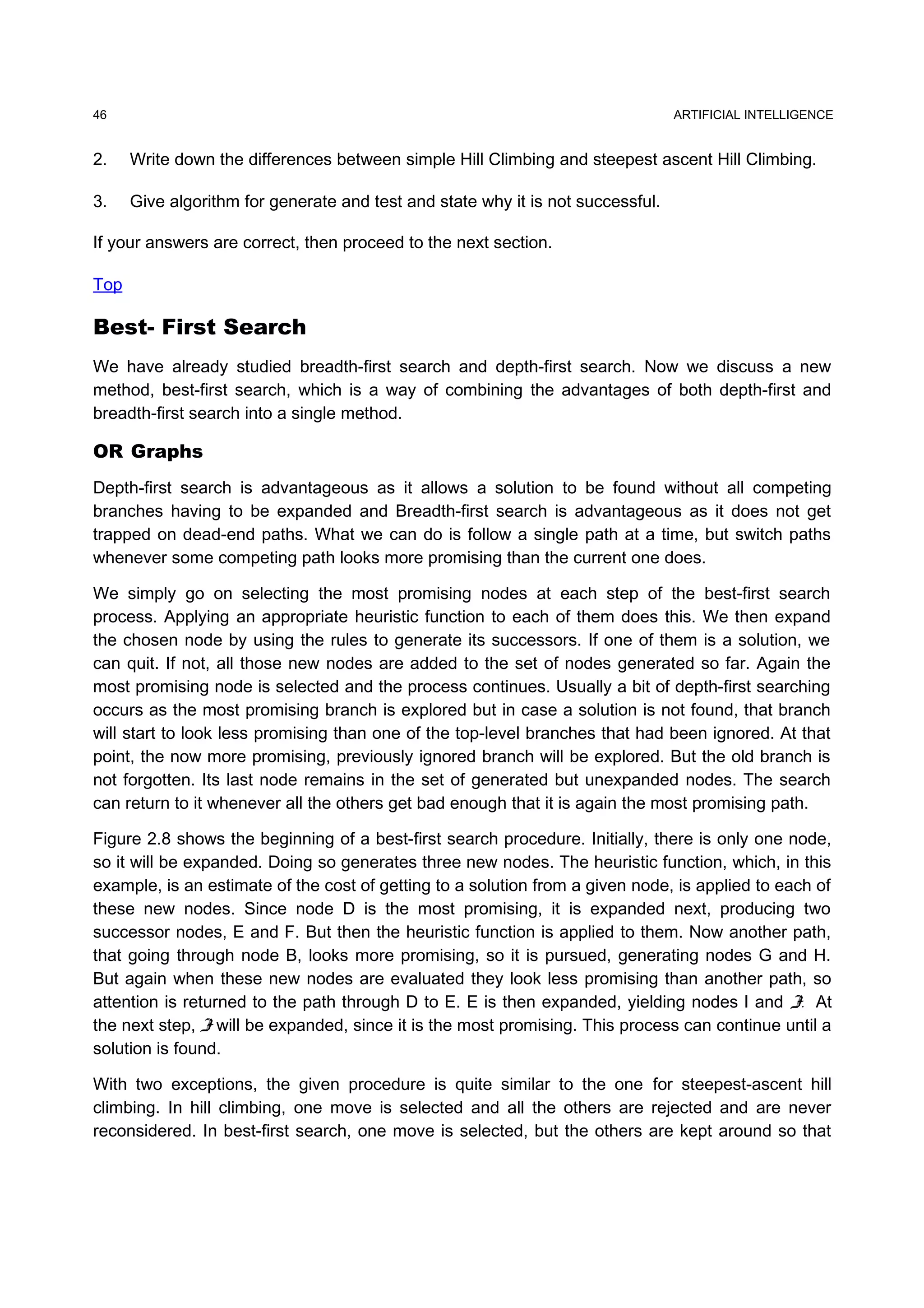 ARTIFICIAL INTELLIGENCE
2. Write down the differences between simple Hill Climbing and steepest ascent Hill Climbing.
3. Give algorithm for generate and test and state why it is not successful.
If your answers are correct, then proceed to the next section.
Top
Best- First Search
We have already studied breadth-first search and depth-first search. Now we discuss a new
method, best-first search, which is a way of combining the advantages of both depth-first and
breadth-first search into a single method.
OR Graphs
Depth-first search is advantageous as it allows a solution to be found without all competing
branches having to be expanded and Breadth-first search is advantageous as it does not get
trapped on dead-end paths. What we can do is follow a single path at a time, but switch paths
whenever some competing path looks more promising than the current one does.
We simply go on selecting the most promising nodes at each step of the best-first search
process. Applying an appropriate heuristic function to each of them does this. We then expand
the chosen node by using the rules to generate its successors. If one of them is a solution, we
can quit. If not, all those new nodes are added to the set of nodes generated so far. Again the
most promising node is selected and the process continues. Usually a bit of depth-first searching
occurs as the most promising branch is explored but in case a solution is not found, that branch
will start to look less promising than one of the top-level branches that had been ignored. At that
point, the now more promising, previously ignored branch will be explored. But the old branch is
not forgotten. Its last node remains in the set of generated but unexpanded nodes. The search
can return to it whenever all the others get bad enough that it is again the most promising path.
Figure 2.8 shows the beginning of a best-first search procedure. Initially, there is only one node,
so it will be expanded. Doing so generates three new nodes. The heuristic function, which, in this
example, is an estimate of the cost of getting to a solution from a given node, is applied to each of
these new nodes. Since node D is the most promising, it is expanded next, producing two
successor nodes, E and F. But then the heuristic function is applied to them. Now another path,
that going through node B, looks more promising, so it is pursued, generating nodes G and H.
But again when these new nodes are evaluated they look less promising than another path, so
attention is returned to the path through D to E. E is then expanded, yielding nodes I and J. At
the next step, J will be expanded, since it is the most promising. This process can continue until a
solution is found.
With two exceptions, the given procedure is quite similar to the one for steepest-ascent hill
climbing. In hill climbing, one move is selected and all the others are rejected and are never
reconsidered. In best-first search, one move is selected, but the others are kept around so that
46
 