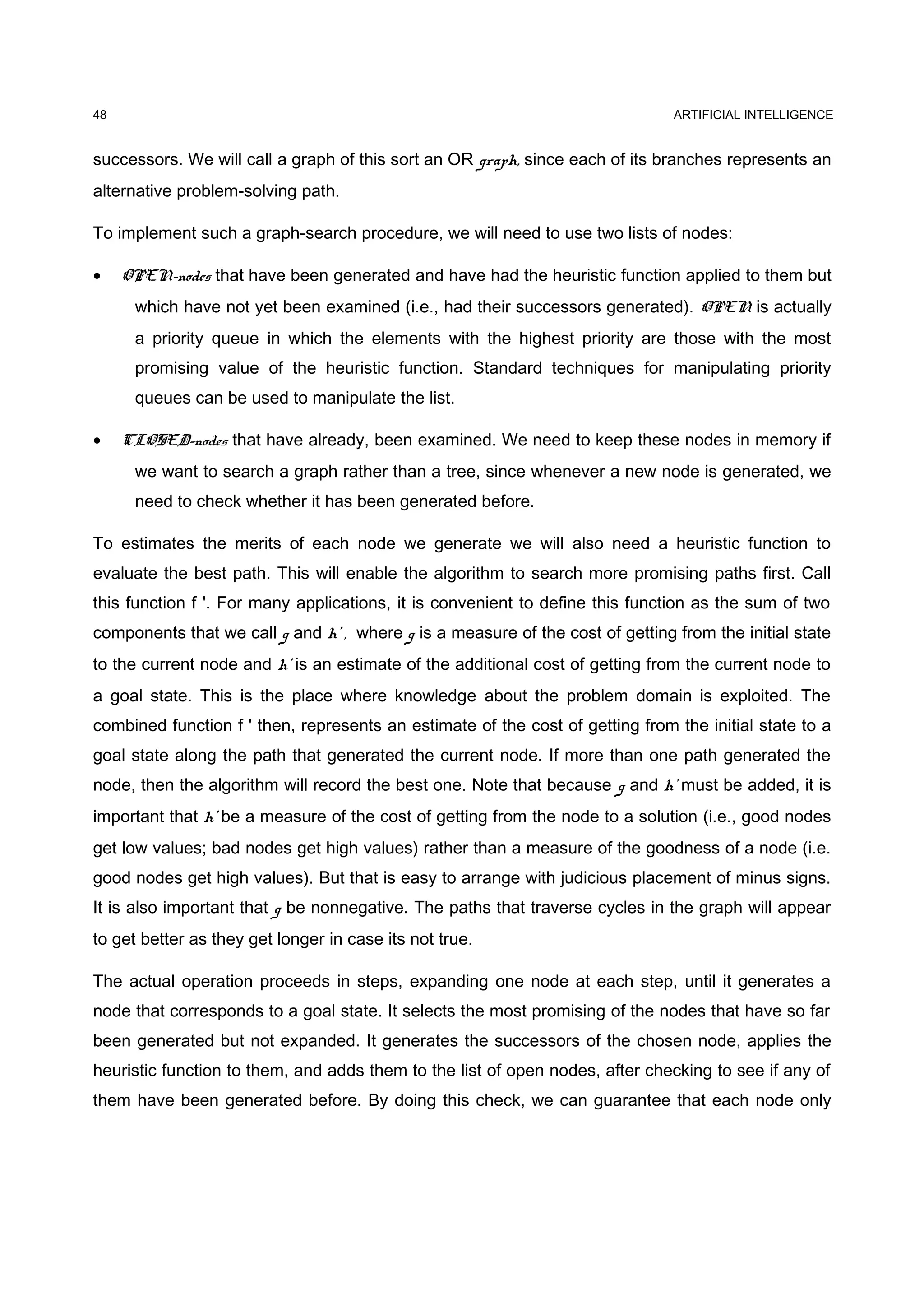 ARTIFICIAL INTELLIGENCE
successors. We will call a graph of this sort an OR graph, since each of its branches represents an
alternative problem-solving path.
To implement such a graph-search procedure, we will need to use two lists of nodes:
• OPEN-nodes that have been generated and have had the heuristic function applied to them but
which have not yet been examined (i.e., had their successors generated). OPEN is actually
a priority queue in which the elements with the highest priority are those with the most
promising value of the heuristic function. Standard techniques for manipulating priority
queues can be used to manipulate the list.
• CLOSED-nodes that have already, been examined. We need to keep these nodes in memory if
we want to search a graph rather than a tree, since whenever a new node is generated, we
need to check whether it has been generated before.
To estimates the merits of each node we generate we will also need a heuristic function to
evaluate the best path. This will enable the algorithm to search more promising paths first. Call
this function f '. For many applications, it is convenient to define this function as the sum of two
components that we call g and h' , where g is a measure of the cost of getting from the initial state
to the current node and h' is an estimate of the additional cost of getting from the current node to
a goal state. This is the place where knowledge about the problem domain is exploited. The
combined function f ' then, represents an estimate of the cost of getting from the initial state to a
goal state along the path that generated the current node. If more than one path generated the
node, then the algorithm will record the best one. Note that because g and h' must be added, it is
important that h' be a measure of the cost of getting from the node to a solution (i.e., good nodes
get low values; bad nodes get high values) rather than a measure of the goodness of a node (i.e.
good nodes get high values). But that is easy to arrange with judicious placement of minus signs.
It is also important that g be nonnegative. The paths that traverse cycles in the graph will appear
to get better as they get longer in case its not true.
The actual operation proceeds in steps, expanding one node at each step, until it generates a
node that corresponds to a goal state. It selects the most promising of the nodes that have so far
been generated but not expanded. It generates the successors of the chosen node, applies the
heuristic function to them, and adds them to the list of open nodes, after checking to see if any of
them have been generated before. By doing this check, we can guarantee that each node only
48
 