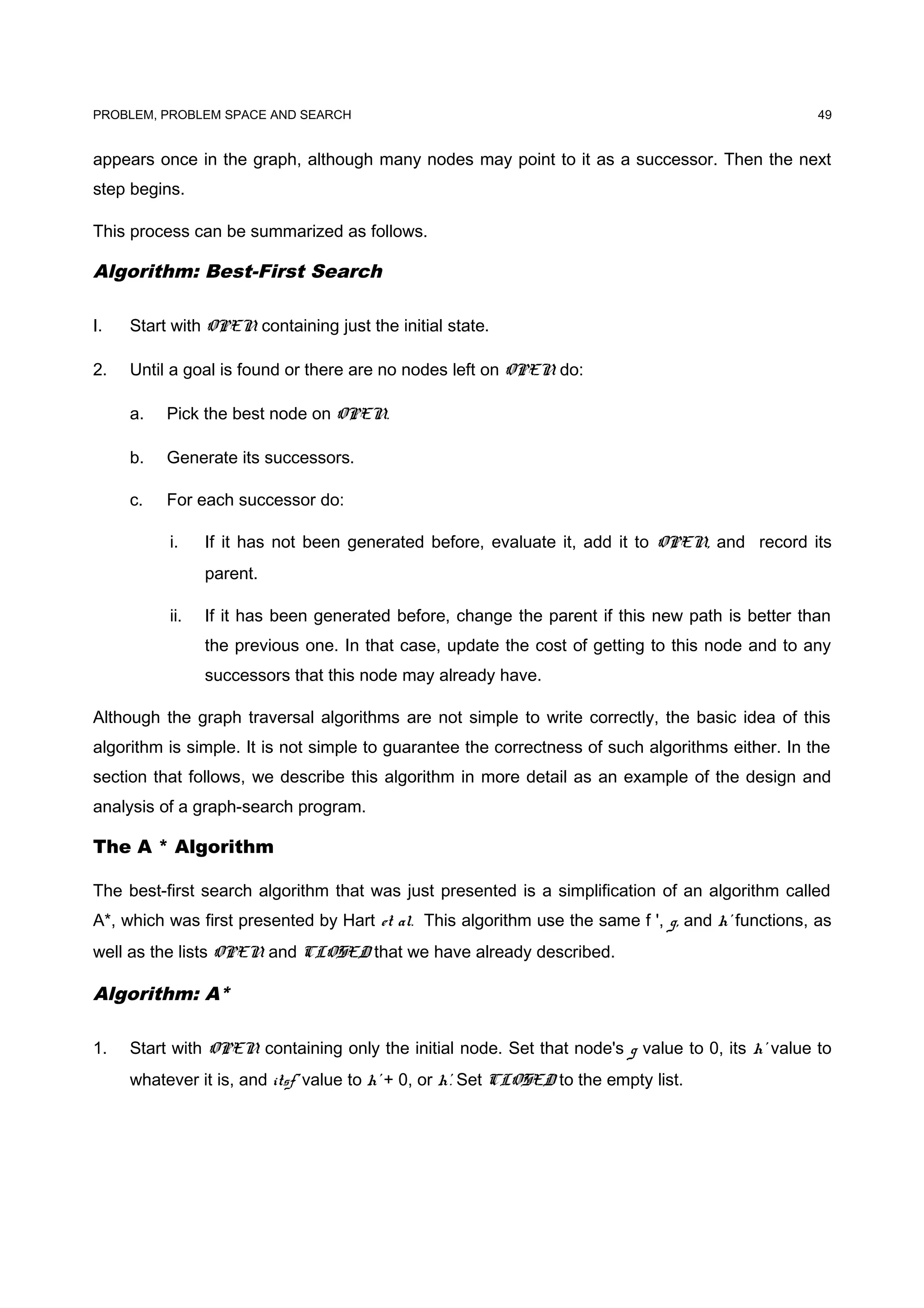 PROBLEM, PROBLEM SPACE AND SEARCH
appears once in the graph, although many nodes may point to it as a successor. Then the next
step begins.
This process can be summarized as follows.
Algorithm: Best-First Search
I. Start with OPEN containing just the initial state.
2. Until a goal is found or there are no nodes left on OPEN do:
a. Pick the best node on OPEN.
b. Generate its successors.
c. For each successor do:
i. If it has not been generated before, evaluate it, add it to OPEN, and record its
parent.
ii. If it has been generated before, change the parent if this new path is better than
the previous one. In that case, update the cost of getting to this node and to any
successors that this node may already have.
Although the graph traversal algorithms are not simple to write correctly, the basic idea of this
algorithm is simple. It is not simple to guarantee the correctness of such algorithms either. In the
section that follows, we describe this algorithm in more detail as an example of the design and
analysis of a graph-search program.
The A * Algorithm
The best-first search algorithm that was just presented is a simplification of an algorithm called
A*, which was first presented by Hart et al. This algorithm use the same f ', g, and h' functions, as
well as the lists OPEN and CLOSED that we have already described.
Algorithm: A*
1. Start with OPEN containing only the initial node. Set that node's g value to 0, its h' value to
whatever it is, and itsf' value to h' + 0, or h'. Set CLOSED to the empty list.
49
 