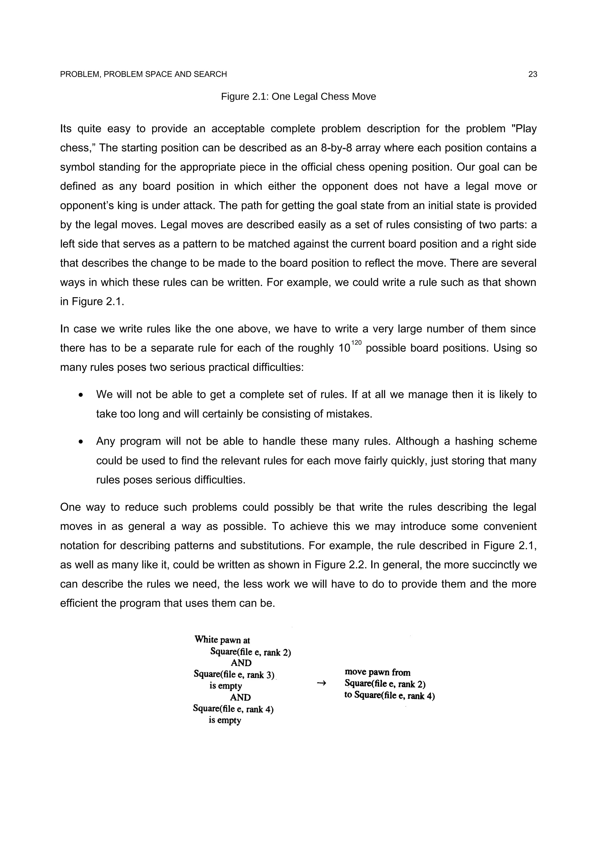 PROBLEM, PROBLEM SPACE AND SEARCH
Figure 2.1: One Legal Chess Move
Its quite easy to provide an acceptable complete problem description for the problem "Play
chess,” The starting position can be described as an 8-by-8 array where each position contains a
symbol standing for the appropriate piece in the official chess opening position. Our goal can be
defined as any board position in which either the opponent does not have a legal move or
opponent’s king is under attack. The path for getting the goal state from an initial state is provided
by the legal moves. Legal moves are described easily as a set of rules consisting of two parts: a
left side that serves as a pattern to be matched against the current board position and a right side
that describes the change to be made to the board position to reflect the move. There are several
ways in which these rules can be written. For example, we could write a rule such as that shown
in Figure 2.1.
In case we write rules like the one above, we have to write a very large number of them since
there has to be a separate rule for each of the roughly 10
120
possible board positions. Using so
many rules poses two serious practical difficulties:
• We will not be able to get a complete set of rules. If at all we manage then it is likely to
take too long and will certainly be consisting of mistakes.
• Any program will not be able to handle these many rules. Although a hashing scheme
could be used to find the relevant rules for each move fairly quickly, just storing that many
rules poses serious difficulties.
One way to reduce such problems could possibly be that write the rules describing the legal
moves in as general a way as possible. To achieve this we may introduce some convenient
notation for describing patterns and substitutions. For example, the rule described in Figure 2.1,
as well as many like it, could be written as shown in Figure 2.2. In general, the more succinctly we
can describe the rules we need, the less work we will have to do to provide them and the more
efficient the program that uses them can be.
23
 