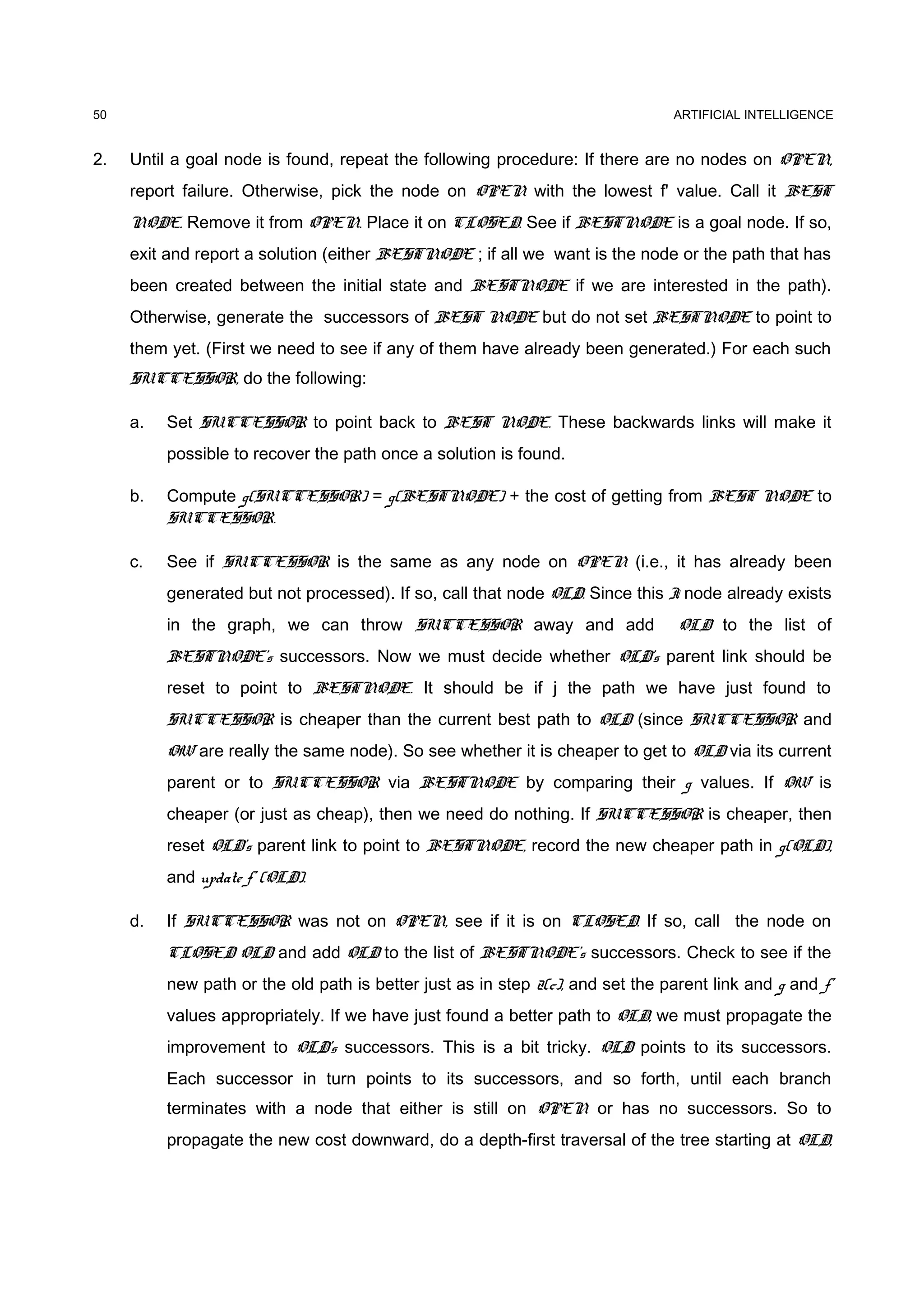 ARTIFICIAL INTELLIGENCE
2. Until a goal node is found, repeat the following procedure: If there are no nodes on OPEN,
report failure. Otherwise, pick the node on OPEN with the lowest f' value. Call it BEST
NODE. Remove it from OPEN. Place it on CLOSED. See if BESTNODE is a goal node. If so,
exit and report a solution (either BESTNODE ; if all we want is the node or the path that has
been created between the initial state and BESTNODE if we are interested in the path).
Otherwise, generate the successors of BEST NODE but do not set BESTNODE to point to
them yet. (First we need to see if any of them have already been generated.) For each such
SUCCESSOR, do the following:
a. Set SUCCESSOR to point back to BEST NODE. These backwards links will make it
possible to recover the path once a solution is found.
b. Compute g(SUCCESSOR) = g(BESTNODE) + the cost of getting from BEST NODE to
SUCCESSOR.
c. See if SUCCESSOR is the same as any node on OPEN (i.e., it has already been
generated but not processed). If so, call that node OLD. Since this I node already exists
in the graph, we can throw SUCCESSOR away and add OLD to the list of
BESTNODE's successors. Now we must decide whether OLD's parent link should be
reset to point to BESTNODE. It should be if j the path we have just found to
SUCCESSOR is cheaper than the current best path to OLD (since SUCCESSOR and
OW are really the same node). So see whether it is cheaper to get to OLD via its current
parent or to SUCCESSOR via BESTNODE by comparing their g values. If OW is
cheaper (or just as cheap), then we need do nothing. If SUCCESSOR is cheaper, then
reset OLD's parent link to point to BESTNODE, record the new cheaper path in g(OLD),
and update f' (OLD).
d. If SUCCESSOR was not on OPEN, see if it is on CLOSED. If so, call the node on
CLOSED OLD and add OLD to the list of BESTNODE's successors. Check to see if the
new path or the old path is better just as in step 2(c), and set the parent link and g and f'
values appropriately. If we have just found a better path to OLD, we must propagate the
improvement to OLD's successors. This is a bit tricky. OLD points to its successors.
Each successor in turn points to its successors, and so forth, until each branch
terminates with a node that either is still on OPEN or has no successors. So to
propagate the new cost downward, do a depth-first traversal of the tree starting at OLD,
50
 
