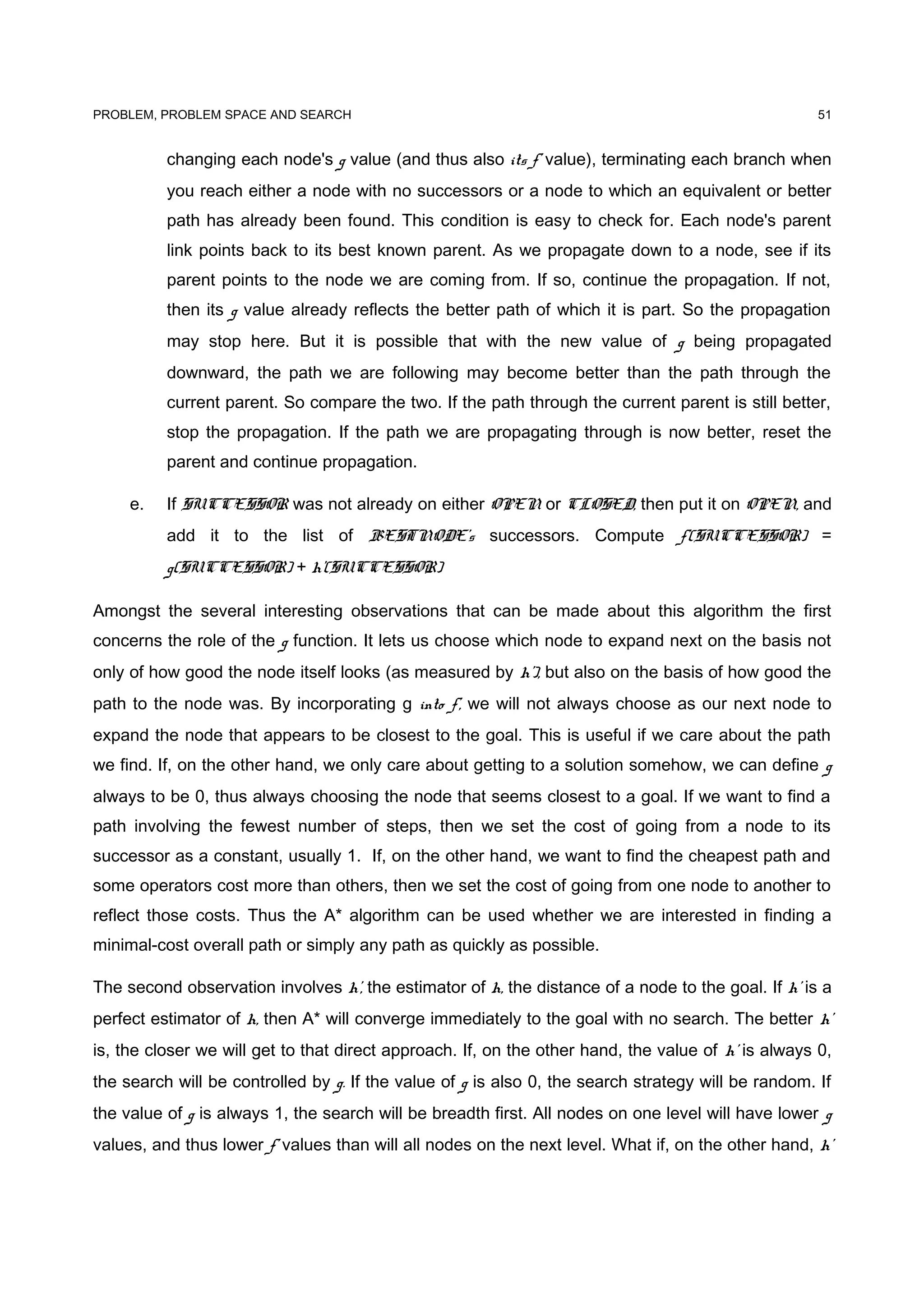 PROBLEM, PROBLEM SPACE AND SEARCH
changing each node's g value (and thus also its f' value), terminating each branch when
you reach either a node with no successors or a node to which an equivalent or better
path has already been found. This condition is easy to check for. Each node's parent
link points back to its best known parent. As we propagate down to a node, see if its
parent points to the node we are coming from. If so, continue the propagation. If not,
then its g value already reflects the better path of which it is part. So the propagation
may stop here. But it is possible that with the new value of g being propagated
downward, the path we are following may become better than the path through the
current parent. So compare the two. If the path through the current parent is still better,
stop the propagation. If the path we are propagating through is now better, reset the
parent and continue propagation.
e. If SUCCESSOR was not already on either OPEN or CLOSED, then put it on OPEN, and
add it to the list of BESTNODE's successors. Compute f'(SUCCESSOR) =
g(SUCCESSOR) + h'(SUCCESSOR)
Amongst the several interesting observations that can be made about this algorithm the first
concerns the role of the g function. It lets us choose which node to expand next on the basis not
only of how good the node itself looks (as measured by h'), but also on the basis of how good the
path to the node was. By incorporating g into f', we will not always choose as our next node to
expand the node that appears to be closest to the goal. This is useful if we care about the path
we find. If, on the other hand, we only care about getting to a solution somehow, we can define g
always to be 0, thus always choosing the node that seems closest to a goal. If we want to find a
path involving the fewest number of steps, then we set the cost of going from a node to its
successor as a constant, usually 1. If, on the other hand, we want to find the cheapest path and
some operators cost more than others, then we set the cost of going from one node to another to
reflect those costs. Thus the A* algorithm can be used whether we are interested in finding a
minimal-cost overall path or simply any path as quickly as possible.
The second observation involves h', the estimator of h, the distance of a node to the goal. If h' is a
perfect estimator of h, then A* will converge immediately to the goal with no search. The better h'
is, the closer we will get to that direct approach. If, on the other hand, the value of h' is always 0,
the search will be controlled by g. If the value of g is also 0, the search strategy will be random. If
the value of g is always 1, the search will be breadth first. All nodes on one level will have lower g
values, and thus lower f' values than will all nodes on the next level. What if, on the other hand, h’
51
 