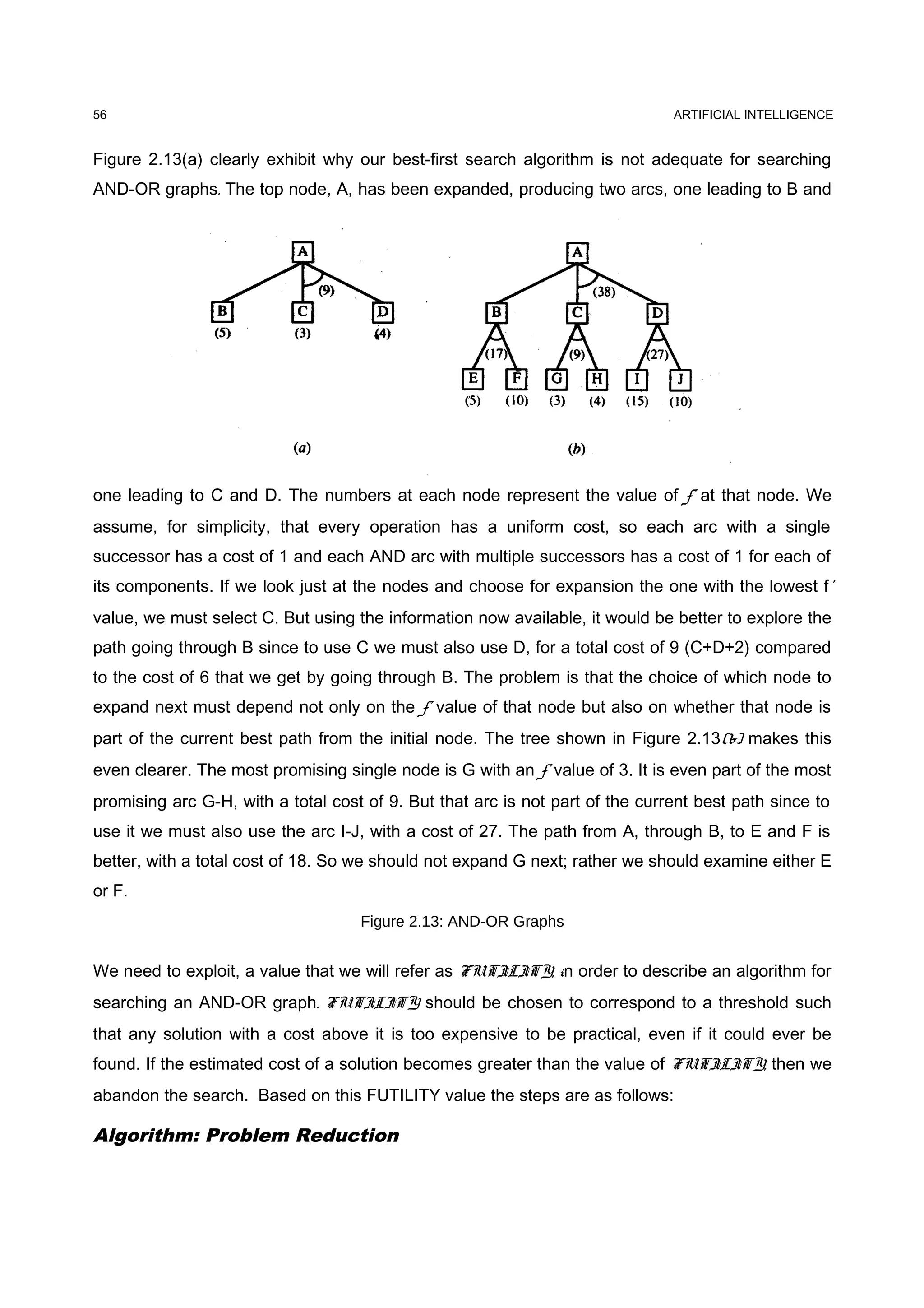 ARTIFICIAL INTELLIGENCE
Figure 2.13(a) clearly exhibit why our best-first search algorithm is not adequate for searching
AND-OR graphs. The top node, A, has been expanded, producing two arcs, one leading to B and
one leading to C and D. The numbers at each node represent the value of f' at that node. We
assume, for simplicity, that every operation has a uniform cost, so each arc with a single
successor has a cost of 1 and each AND arc with multiple successors has a cost of 1 for each of
its components. If we look just at the nodes and choose for expansion the one with the lowest f'
value, we must select C. But using the information now available, it would be better to explore the
path going through B since to use C we must also use D, for a total cost of 9 (C+D+2) compared
to the cost of 6 that we get by going through B. The problem is that the choice of which node to
expand next must depend not only on the f' value of that node but also on whether that node is
part of the current best path from the initial node. The tree shown in Figure 2.13(b) makes this
even clearer. The most promising single node is G with an f' value of 3. It is even part of the most
promising arc G-H, with a total cost of 9. But that arc is not part of the current best path since to
use it we must also use the arc I-J, with a cost of 27. The path from A, through B, to E and F is
better, with a total cost of 18. So we should not expand G next; rather we should examine either E
or F.
Figure 2.13: AND-OR Graphs
We need to exploit, a value that we will refer as FUTILITY, in order to describe an algorithm for
searching an AND-OR graph. FUTILITY should be chosen to correspond to a threshold such
that any solution with a cost above it is too expensive to be practical, even if it could ever be
found. If the estimated cost of a solution becomes greater than the value of FUTILITY, then we
abandon the search. Based on this FUTILITY value the steps are as follows:
Algorithm: Problem Reduction
56
 