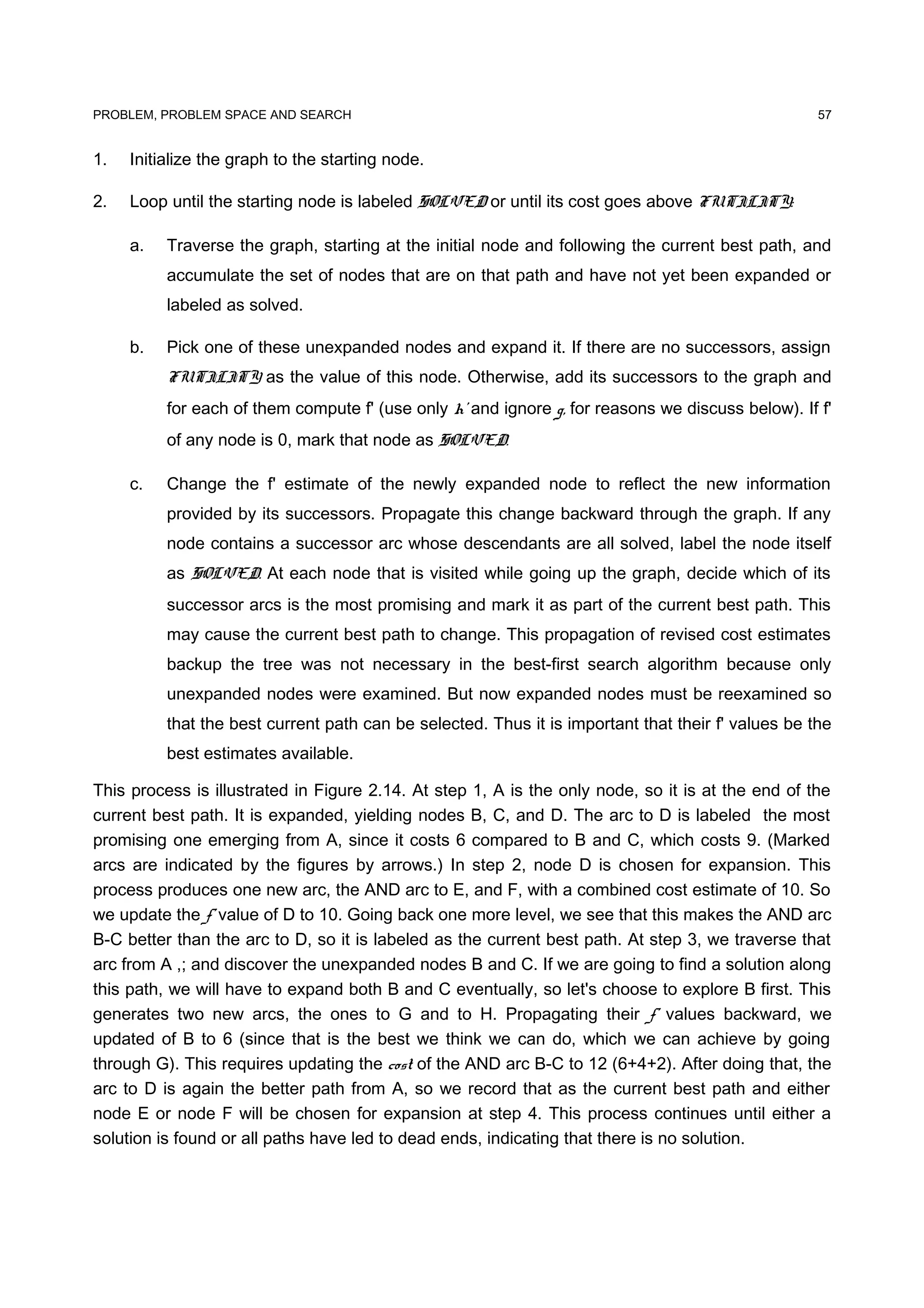 PROBLEM, PROBLEM SPACE AND SEARCH
1. Initialize the graph to the starting node.
2. Loop until the starting node is labeled SOLVED or until its cost goes above FUTILITY:
a. Traverse the graph, starting at the initial node and following the current best path, and
accumulate the set of nodes that are on that path and have not yet been expanded or
labeled as solved.
b. Pick one of these unexpanded nodes and expand it. If there are no successors, assign
FUTILITY as the value of this node. Otherwise, add its successors to the graph and
for each of them compute f' (use only h' and ignore g, for reasons we discuss below). If f'
of any node is 0, mark that node as SOLVED.
c. Change the f' estimate of the newly expanded node to reflect the new information
provided by its successors. Propagate this change backward through the graph. If any
node contains a successor arc whose descendants are all solved, label the node itself
as SOLVED. At each node that is visited while going up the graph, decide which of its
successor arcs is the most promising and mark it as part of the current best path. This
may cause the current best path to change. This propagation of revised cost estimates
backup the tree was not necessary in the best-first search algorithm because only
unexpanded nodes were examined. But now expanded nodes must be reexamined so
that the best current path can be selected. Thus it is important that their f' values be the
best estimates available.
This process is illustrated in Figure 2.14. At step 1, A is the only node, so it is at the end of the
current best path. It is expanded, yielding nodes B, C, and D. The arc to D is labeled the most
promising one emerging from A, since it costs 6 compared to B and C, which costs 9. (Marked
arcs are indicated by the figures by arrows.) In step 2, node D is chosen for expansion. This
process produces one new arc, the AND arc to E, and F, with a combined cost estimate of 10. So
we update the f' value of D to 10. Going back one more level, we see that this makes the AND arc
B-C better than the arc to D, so it is labeled as the current best path. At step 3, we traverse that
arc from A ,; and discover the unexpanded nodes B and C. If we are going to find a solution along
this path, we will have to expand both B and C eventually, so let's choose to explore B first. This
generates two new arcs, the ones to G and to H. Propagating their f' values backward, we
updated of B to 6 (since that is the best we think we can do, which we can achieve by going
through G). This requires updating the cost of the AND arc B-C to 12 (6+4+2). After doing that, the
arc to D is again the better path from A, so we record that as the current best path and either
node E or node F will be chosen for expansion at step 4. This process continues until either a
solution is found or all paths have led to dead ends, indicating that there is no solution.
57
 