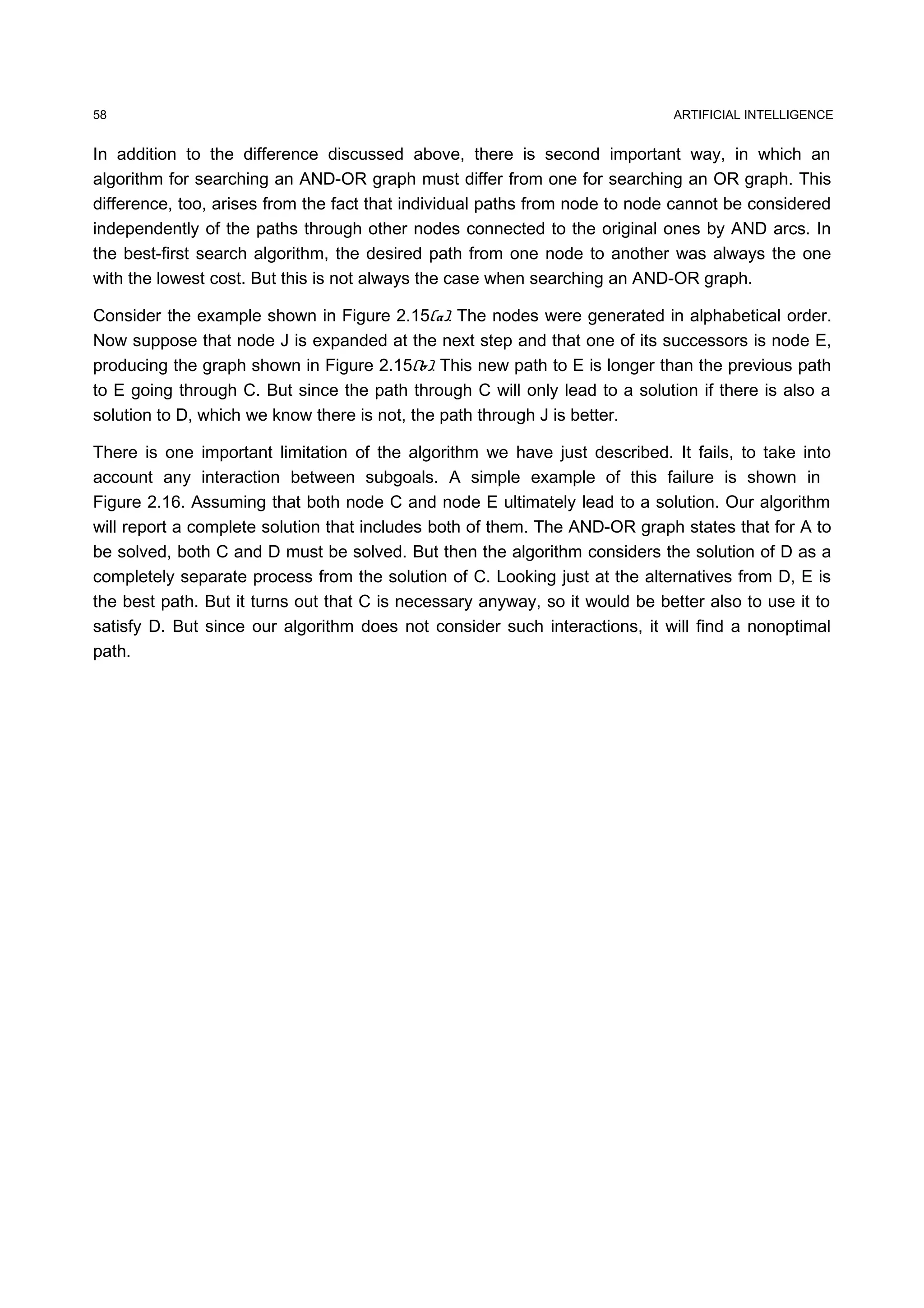 ARTIFICIAL INTELLIGENCE
In addition to the difference discussed above, there is second important way, in which an
algorithm for searching an AND-OR graph must differ from one for searching an OR graph. This
difference, too, arises from the fact that individual paths from node to node cannot be considered
independently of the paths through other nodes connected to the original ones by AND arcs. In
the best-first search algorithm, the desired path from one node to another was always the one
with the lowest cost. But this is not always the case when searching an AND-OR graph.
Consider the example shown in Figure 2.15(a). The nodes were generated in alphabetical order.
Now suppose that node J is expanded at the next step and that one of its successors is node E,
producing the graph shown in Figure 2.15(b). This new path to E is longer than the previous path
to E going through C. But since the path through C will only lead to a solution if there is also a
solution to D, which we know there is not, the path through J is better.
There is one important limitation of the algorithm we have just described. It fails, to take into
account any interaction between subgoals. A simple example of this failure is shown in
Figure 2.16. Assuming that both node C and node E ultimately lead to a solution. Our algorithm
will report a complete solution that includes both of them. The AND-OR graph states that for A to
be solved, both C and D must be solved. But then the algorithm considers the solution of D as a
completely separate process from the solution of C. Looking just at the alternatives from D, E is
the best path. But it turns out that C is necessary anyway, so it would be better also to use it to
satisfy D. But since our algorithm does not consider such interactions, it will find a nonoptimal
path.
58
 