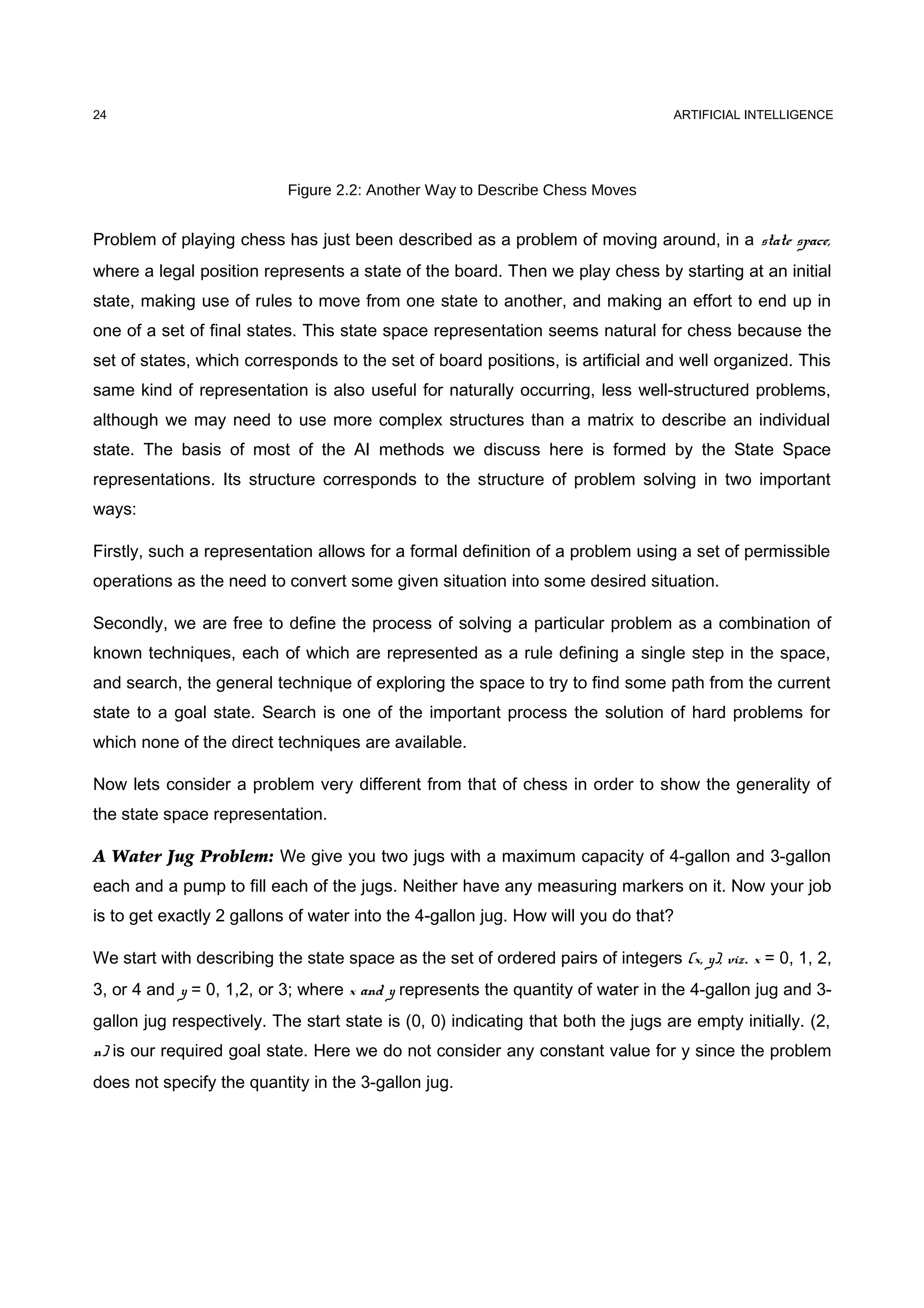 ARTIFICIAL INTELLIGENCE
Figure 2.2: Another Way to Describe Chess Moves
Problem of playing chess has just been described as a problem of moving around, in a state space,
where a legal position represents a state of the board. Then we play chess by starting at an initial
state, making use of rules to move from one state to another, and making an effort to end up in
one of a set of final states. This state space representation seems natural for chess because the
set of states, which corresponds to the set of board positions, is artificial and well organized. This
same kind of representation is also useful for naturally occurring, less well-structured problems,
although we may need to use more complex structures than a matrix to describe an individual
state. The basis of most of the AI methods we discuss here is formed by the State Space
representations. Its structure corresponds to the structure of problem solving in two important
ways:
Firstly, such a representation allows for a formal definition of a problem using a set of permissible
operations as the need to convert some given situation into some desired situation.
Secondly, we are free to define the process of solving a particular problem as a combination of
known techniques, each of which are represented as a rule defining a single step in the space,
and search, the general technique of exploring the space to try to find some path from the current
state to a goal state. Search is one of the important process the solution of hard problems for
which none of the direct techniques are available.
Now lets consider a problem very different from that of chess in order to show the generality of
the state space representation.
A Water Jug Problem: We give you two jugs with a maximum capacity of 4-gallon and 3-gallon
each and a pump to fill each of the jugs. Neither have any measuring markers on it. Now your job
is to get exactly 2 gallons of water into the 4-gallon jug. How will you do that?
We start with describing the state space as the set of ordered pairs of integers (x, y), viz. x = 0, 1, 2,
3, or 4 and y = 0, 1,2, or 3; where x and y represents the quantity of water in the 4-gallon jug and 3-
gallon jug respectively. The start state is (0, 0) indicating that both the jugs are empty initially. (2,
n) is our required goal state. Here we do not consider any constant value for y since the problem
does not specify the quantity in the 3-gallon jug.
24
 