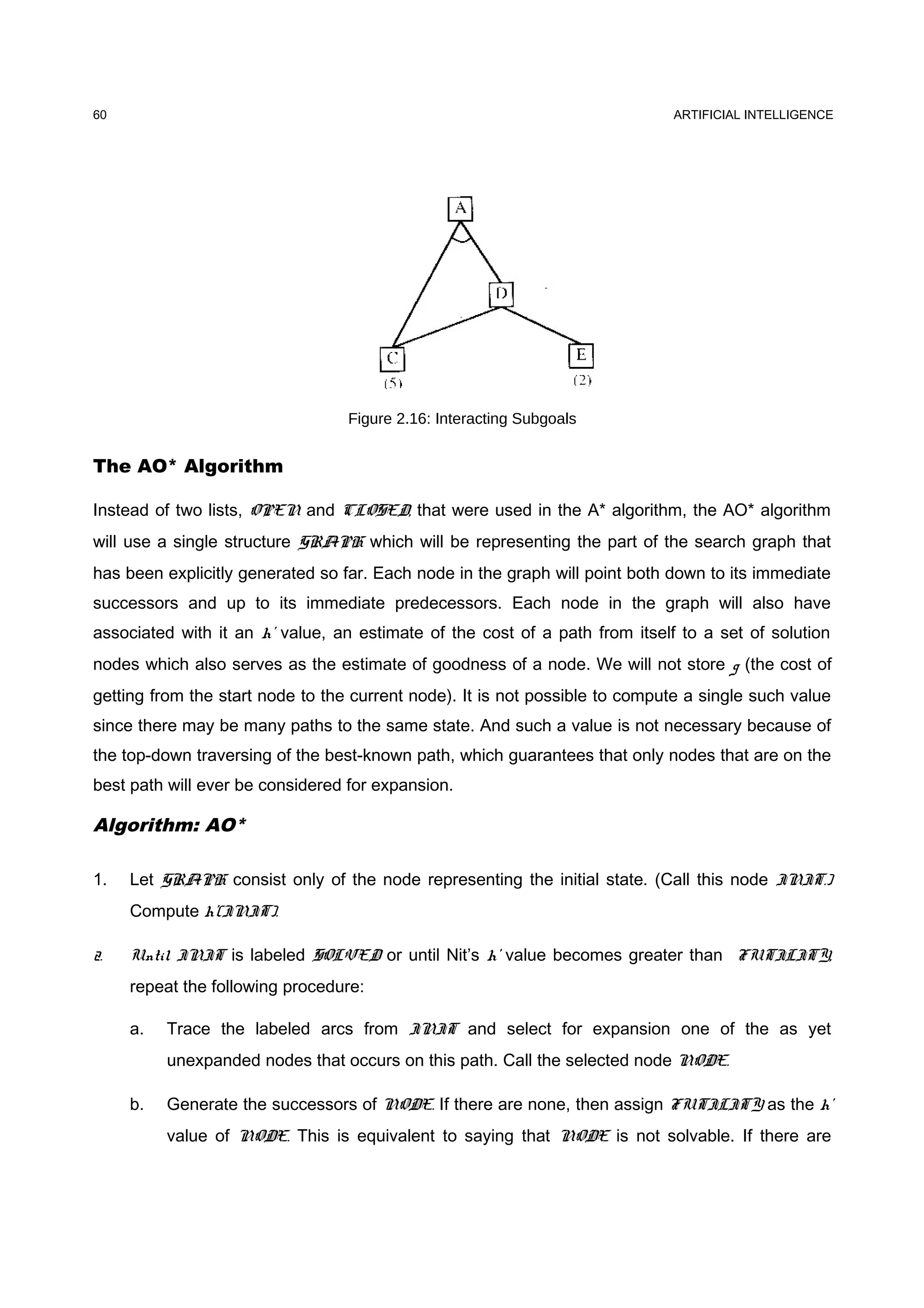 ARTIFICIAL INTELLIGENCE
Figure 2.16: Interacting Subgoals
The AO* Algorithm
Instead of two lists, OPEN and CLOSED, that were used in the A* algorithm, the AO* algorithm
will use a single structure GRAPH which will be representing the part of the search graph that
has been explicitly generated so far. Each node in the graph will point both down to its immediate
successors and up to its immediate predecessors. Each node in the graph will also have
associated with it an h' value, an estimate of the cost of a path from itself to a set of solution
nodes which also serves as the estimate of goodness of a node. We will not store g (the cost of
getting from the start node to the current node). It is not possible to compute a single such value
since there may be many paths to the same state. And such a value is not necessary because of
the top-down traversing of the best-known path, which guarantees that only nodes that are on the
best path will ever be considered for expansion.
Algorithm: AO*
1. Let GRAPH consist only of the node representing the initial state. (Call this node INIT.)
Compute h'(INIT).
2. Until INIT is labeled SOLVED or until Nit’s h’ value becomes greater than FUTILITY,
repeat the following procedure:
a. Trace the labeled arcs from INIT and select for expansion one of the as yet
unexpanded nodes that occurs on this path. Call the selected node NODE.
b. Generate the successors of NODE. If there are none, then assign FUTILITY as the h’
value of NODE. This is equivalent to saying that NODE is not solvable. If there are
60
 