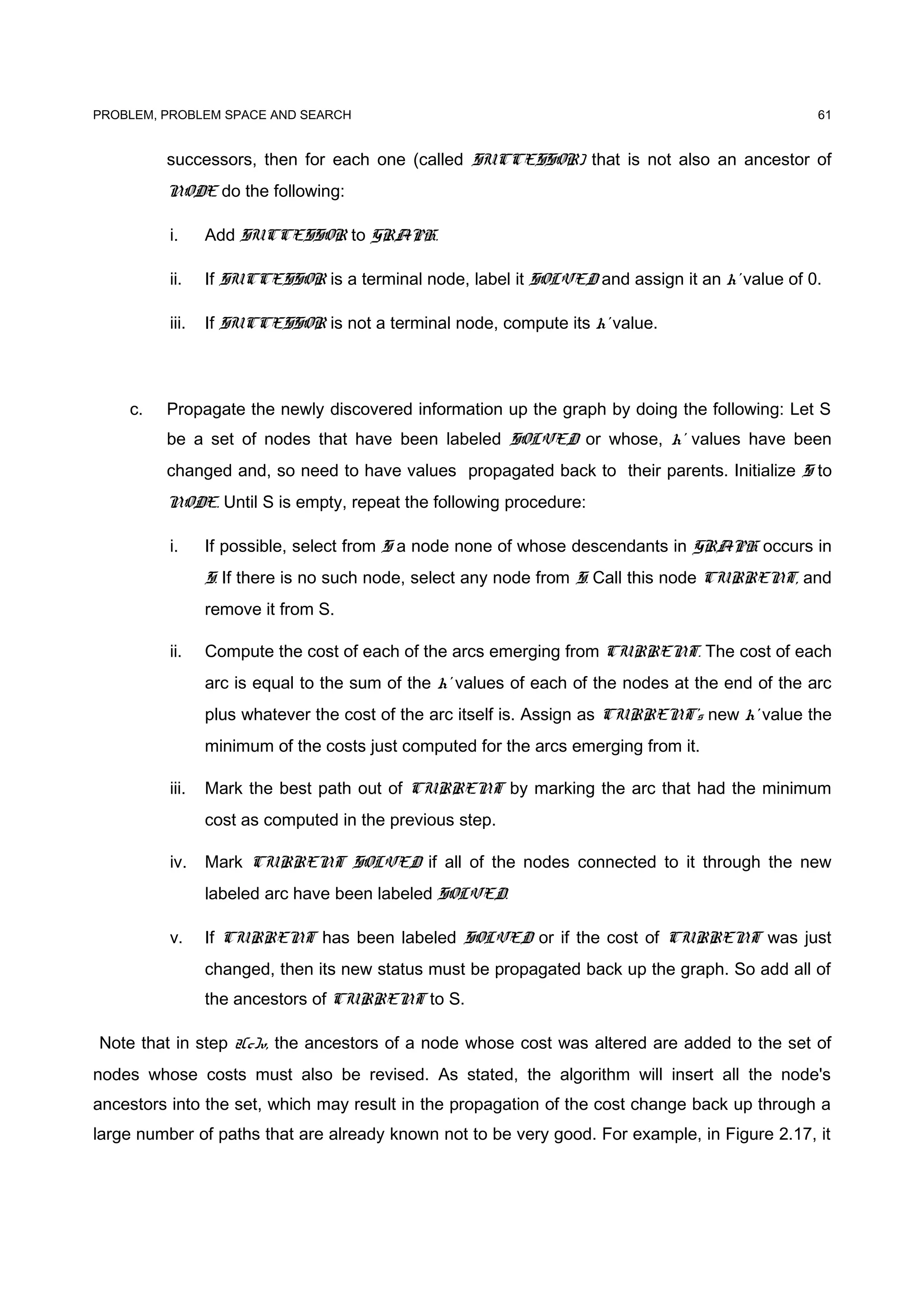 PROBLEM, PROBLEM SPACE AND SEARCH
successors, then for each one (called SUCCESSOR) that is not also an ancestor of
NODE do the following:
i. Add SUCCESSOR to GRAPH.
ii. If SUCCESSOR is a terminal node, label it SOLVED and assign it an h’ value of 0.
iii. If SUCCESSOR is not a terminal node, compute its h' value.
c. Propagate the newly discovered information up the graph by doing the following: Let S
be a set of nodes that have been labeled SOLVED or whose, h’ values have been
changed and, so need to have values propagated back to their parents. Initialize S to
NODE. Until S is empty, repeat the following procedure:
i. If possible, select from S a node none of whose descendants in GRAPH occurs in
S. If there is no such node, select any node from S. Call this node CURRENT, and
remove it from S.
ii. Compute the cost of each of the arcs emerging from CURRENT. The cost of each
arc is equal to the sum of the h’ values of each of the nodes at the end of the arc
plus whatever the cost of the arc itself is. Assign as CURRENT's new h’ value the
minimum of the costs just computed for the arcs emerging from it.
iii. Mark the best path out of CURRENT by marking the arc that had the minimum
cost as computed in the previous step.
iv. Mark CURRENT SOLVED if all of the nodes connected to it through the new
labeled arc have been labeled SOLVED.
v. If CURRENT has been labeled SOLVED or if the cost of CURRENT was just
changed, then its new status must be propagated back up the graph. So add all of
the ancestors of CURRENT to S.
Note that in step 2(c)v, the ancestors of a node whose cost was altered are added to the set of
nodes whose costs must also be revised. As stated, the algorithm will insert all the node's
ancestors into the set, which may result in the propagation of the cost change back up through a
large number of paths that are already known not to be very good. For example, in Figure 2.17, it
61
 