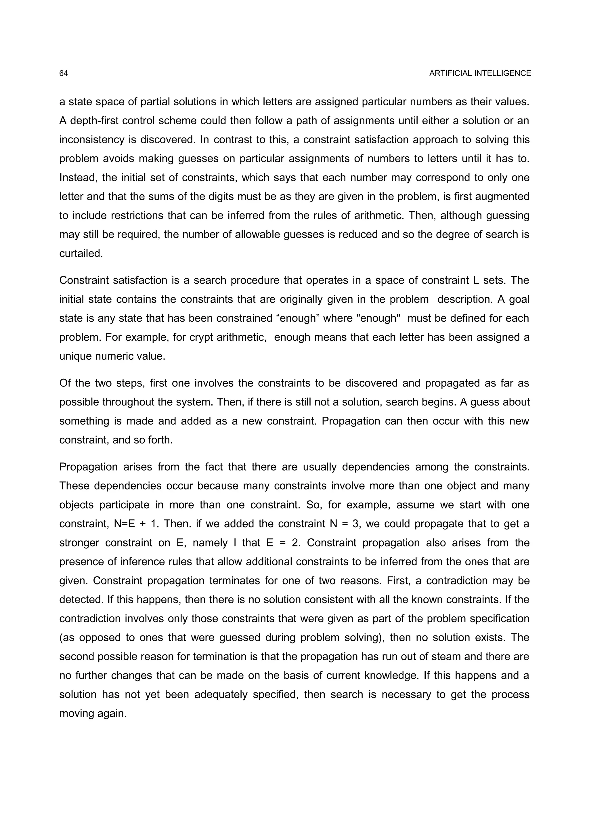 ARTIFICIAL INTELLIGENCE
a state space of partial solutions in which letters are assigned particular numbers as their values.
A depth-first control scheme could then follow a path of assignments until either a solution or an
inconsistency is discovered. In contrast to this, a constraint satisfaction approach to solving this
problem avoids making guesses on particular assignments of numbers to letters until it has to.
Instead, the initial set of constraints, which says that each number may correspond to only one
letter and that the sums of the digits must be as they are given in the problem, is first augmented
to include restrictions that can be inferred from the rules of arithmetic. Then, although guessing
may still be required, the number of allowable guesses is reduced and so the degree of search is
curtailed.
Constraint satisfaction is a search procedure that operates in a space of constraint L sets. The
initial state contains the constraints that are originally given in the problem description. A goal
state is any state that has been constrained “enough” where "enough" must be defined for each
problem. For example, for crypt arithmetic, enough means that each letter has been assigned a
unique numeric value.
Of the two steps, first one involves the constraints to be discovered and propagated as far as
possible throughout the system. Then, if there is still not a solution, search begins. A guess about
something is made and added as a new constraint. Propagation can then occur with this new
constraint, and so forth.
Propagation arises from the fact that there are usually dependencies among the constraints.
These dependencies occur because many constraints involve more than one object and many
objects participate in more than one constraint. So, for example, assume we start with one
constraint, N=E + 1. Then. if we added the constraint N = 3, we could propagate that to get a
stronger constraint on E, namely l that E = 2. Constraint propagation also arises from the
presence of inference rules that allow additional constraints to be inferred from the ones that are
given. Constraint propagation terminates for one of two reasons. First, a contradiction may be
detected. If this happens, then there is no solution consistent with all the known constraints. If the
contradiction involves only those constraints that were given as part of the problem specification
(as opposed to ones that were guessed during problem solving), then no solution exists. The
second possible reason for termination is that the propagation has run out of steam and there are
no further changes that can be made on the basis of current knowledge. If this happens and a
solution has not yet been adequately specified, then search is necessary to get the process
moving again.
64
 