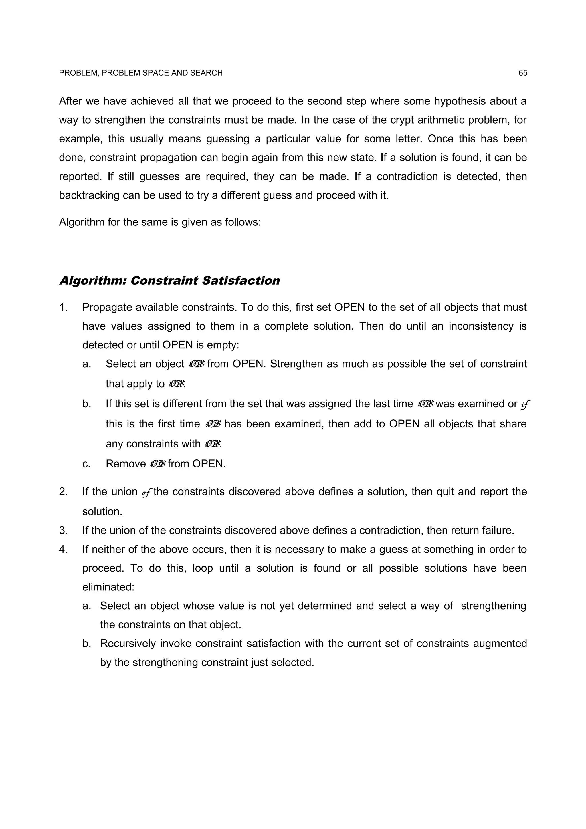 PROBLEM, PROBLEM SPACE AND SEARCH
After we have achieved all that we proceed to the second step where some hypothesis about a
way to strengthen the constraints must be made. In the case of the crypt arithmetic problem, for
example, this usually means guessing a particular value for some letter. Once this has been
done, constraint propagation can begin again from this new state. If a solution is found, it can be
reported. If still guesses are required, they can be made. If a contradiction is detected, then
backtracking can be used to try a different guess and proceed with it.
Algorithm for the same is given as follows:
Algorithm: Constraint Satisfaction
1. Propagate available constraints. To do this, first set OPEN to the set of all objects that must
have values assigned to them in a complete solution. Then do until an inconsistency is
detected or until OPEN is empty:
a. Select an object OB from OPEN. Strengthen as much as possible the set of constraint
that apply to OB.
b. If this set is different from the set that was assigned the last time OB was examined or if
this is the first time OB has been examined, then add to OPEN all objects that share
any constraints with OB.
c. Remove OB from OPEN.
2. If the union of the constraints discovered above defines a solution, then quit and report the
solution.
3. If the union of the constraints discovered above defines a contradiction, then return failure.
4. If neither of the above occurs, then it is necessary to make a guess at something in order to
proceed. To do this, loop until a solution is found or all possible solutions have been
eliminated:
a. Select an object whose value is not yet determined and select a way of strengthening
the constraints on that object.
b. Recursively invoke constraint satisfaction with the current set of constraints augmented
by the strengthening constraint just selected.
65
 
