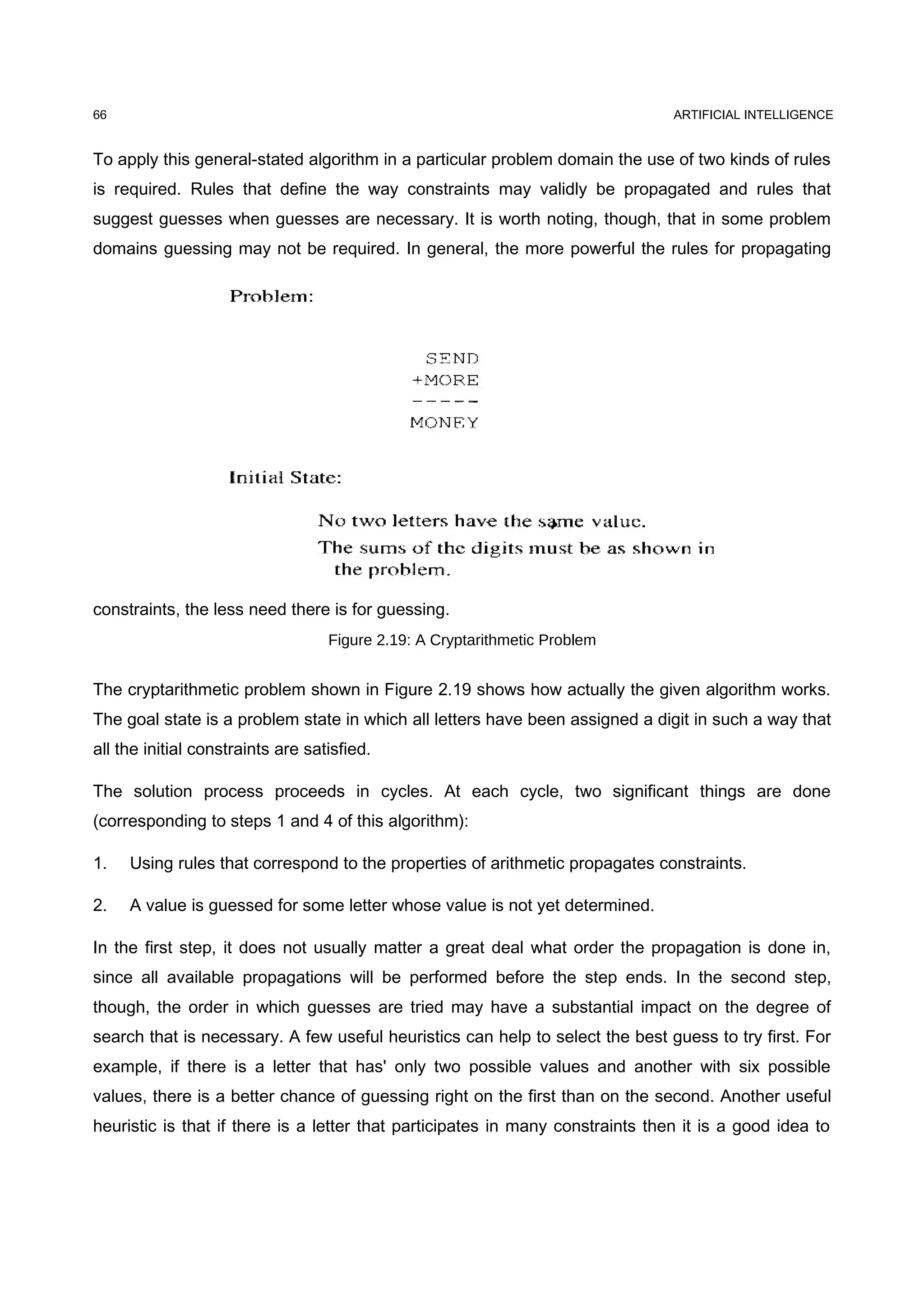 ARTIFICIAL INTELLIGENCE
To apply this general-stated algorithm in a particular problem domain the use of two kinds of rules
is required. Rules that define the way constraints may validly be propagated and rules that
suggest guesses when guesses are necessary. It is worth noting, though, that in some problem
domains guessing may not be required. In general, the more powerful the rules for propagating
constraints, the less need there is for guessing.
Figure 2.19: A Cryptarithmetic Problem
The cryptarithmetic problem shown in Figure 2.19 shows how actually the given algorithm works.
The goal state is a problem state in which all letters have been assigned a digit in such a way that
all the initial constraints are satisfied.
The solution process proceeds in cycles. At each cycle, two significant things are done
(corresponding to steps 1 and 4 of this algorithm):
1. Using rules that correspond to the properties of arithmetic propagates constraints.
2. A value is guessed for some letter whose value is not yet determined.
In the first step, it does not usually matter a great deal what order the propagation is done in,
since all available propagations will be performed before the step ends. In the second step,
though, the order in which guesses are tried may have a substantial impact on the degree of
search that is necessary. A few useful heuristics can help to select the best guess to try first. For
example, if there is a letter that has' only two possible values and another with six possible
values, there is a better chance of guessing right on the first than on the second. Another useful
heuristic is that if there is a letter that participates in many constraints then it is a good idea to
66
 