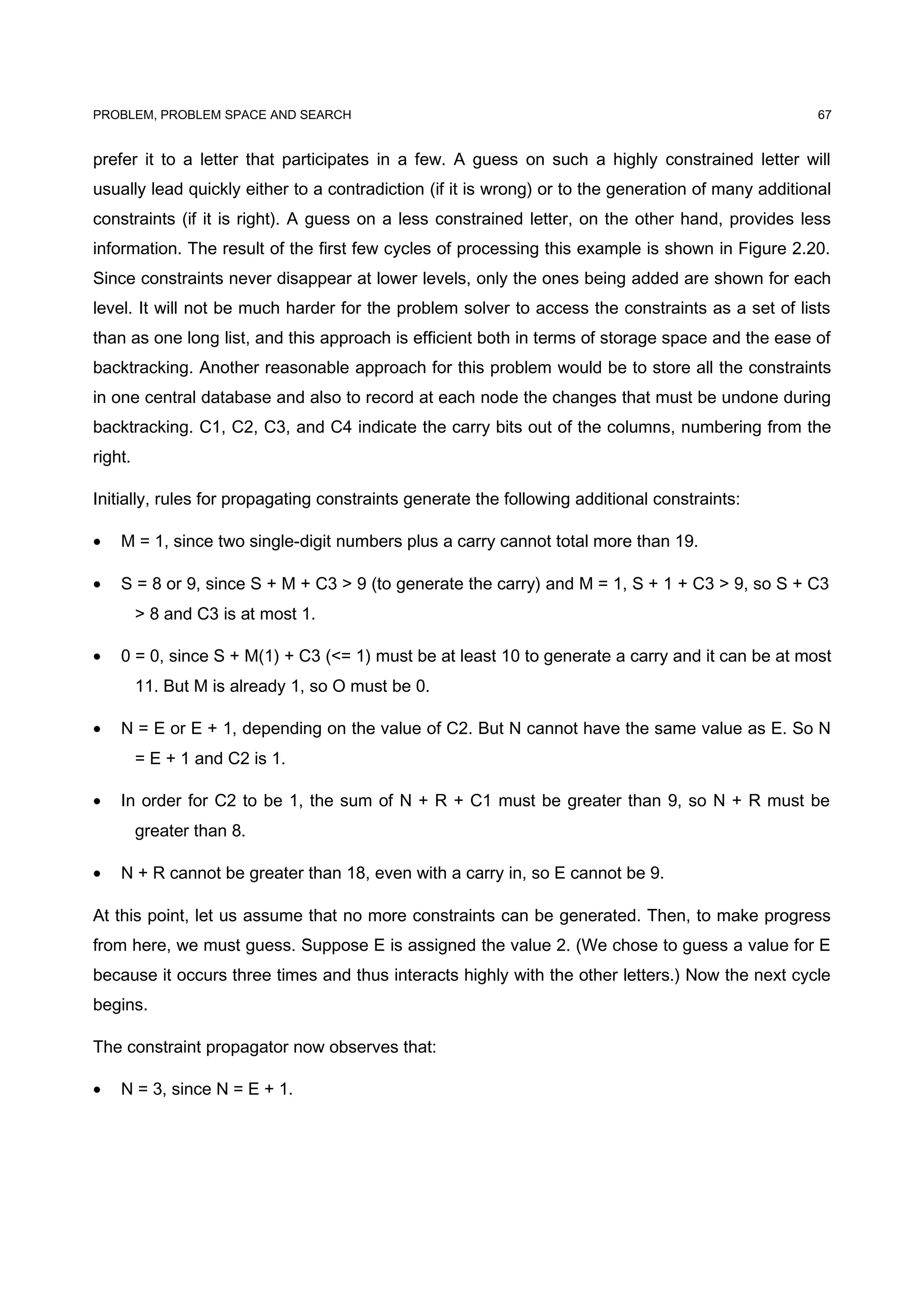 PROBLEM, PROBLEM SPACE AND SEARCH
prefer it to a letter that participates in a few. A guess on such a highly constrained letter will
usually lead quickly either to a contradiction (if it is wrong) or to the generation of many additional
constraints (if it is right). A guess on a less constrained letter, on the other hand, provides less
information. The result of the first few cycles of processing this example is shown in Figure 2.20.
Since constraints never disappear at lower levels, only the ones being added are shown for each
level. It will not be much harder for the problem solver to access the constraints as a set of lists
than as one long list, and this approach is efficient both in terms of storage space and the ease of
backtracking. Another reasonable approach for this problem would be to store all the constraints
in one central database and also to record at each node the changes that must be undone during
backtracking. C1, C2, C3, and C4 indicate the carry bits out of the columns, numbering from the
right.
Initially, rules for propagating constraints generate the following additional constraints:
• M = 1, since two single-digit numbers plus a carry cannot total more than 19.
• S = 8 or 9, since S + M + C3 > 9 (to generate the carry) and M = 1, S + 1 + C3 > 9, so S + C3
> 8 and C3 is at most 1.
• 0 = 0, since S + M(1) + C3 (<= 1) must be at least 10 to generate a carry and it can be at most
11. But M is already 1, so O must be 0.
• N = E or E + 1, depending on the value of C2. But N cannot have the same value as E. So N
= E + 1 and C2 is 1.
• In order for C2 to be 1, the sum of N + R + C1 must be greater than 9, so N + R must be
greater than 8.
• N + R cannot be greater than 18, even with a carry in, so E cannot be 9.
At this point, let us assume that no more constraints can be generated. Then, to make progress
from here, we must guess. Suppose E is assigned the value 2. (We chose to guess a value for E
because it occurs three times and thus interacts highly with the other letters.) Now the next cycle
begins.
The constraint propagator now observes that:
• N = 3, since N = E + 1.
67
 