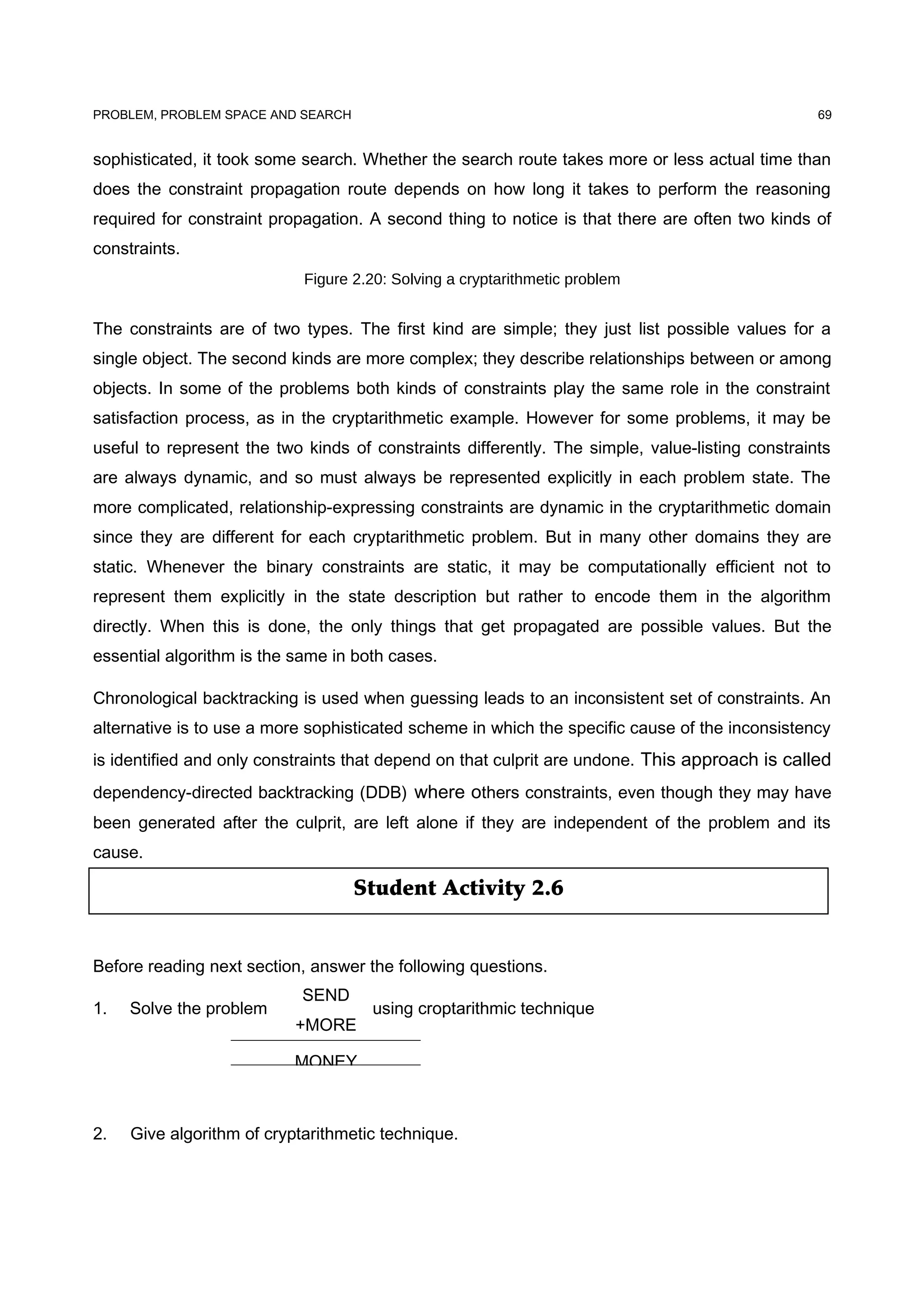 Student Activity 2.6
PROBLEM, PROBLEM SPACE AND SEARCH
sophisticated, it took some search. Whether the search route takes more or less actual time than
does the constraint propagation route depends on how long it takes to perform the reasoning
required for constraint propagation. A second thing to notice is that there are often two kinds of
constraints.
Figure 2.20: Solving a cryptarithmetic problem
The constraints are of two types. The first kind are simple; they just list possible values for a
single object. The second kinds are more complex; they describe relationships between or among
objects. In some of the problems both kinds of constraints play the same role in the constraint
satisfaction process, as in the cryptarithmetic example. However for some problems, it may be
useful to represent the two kinds of constraints differently. The simple, value-listing constraints
are always dynamic, and so must always be represented explicitly in each problem state. The
more complicated, relationship-expressing constraints are dynamic in the cryptarithmetic domain
since they are different for each cryptarithmetic problem. But in many other domains they are
static. Whenever the binary constraints are static, it may be computationally efficient not to
represent them explicitly in the state description but rather to encode them in the algorithm
directly. When this is done, the only things that get propagated are possible values. But the
essential algorithm is the same in both cases.
Chronological backtracking is used when guessing leads to an inconsistent set of constraints. An
alternative is to use a more sophisticated scheme in which the specific cause of the inconsistency
is identified and only constraints that depend on that culprit are undone. This approach is called
dependency-directed backtracking (DDB) where others constraints, even though they may have
been generated after the culprit, are left alone if they are independent of the problem and its
cause.
Before reading next section, answer the following questions.
1. Solve the problem using croptarithmic technique
2. Give algorithm of cryptarithmetic technique.
69
SEND
+MORE
MONEY
 