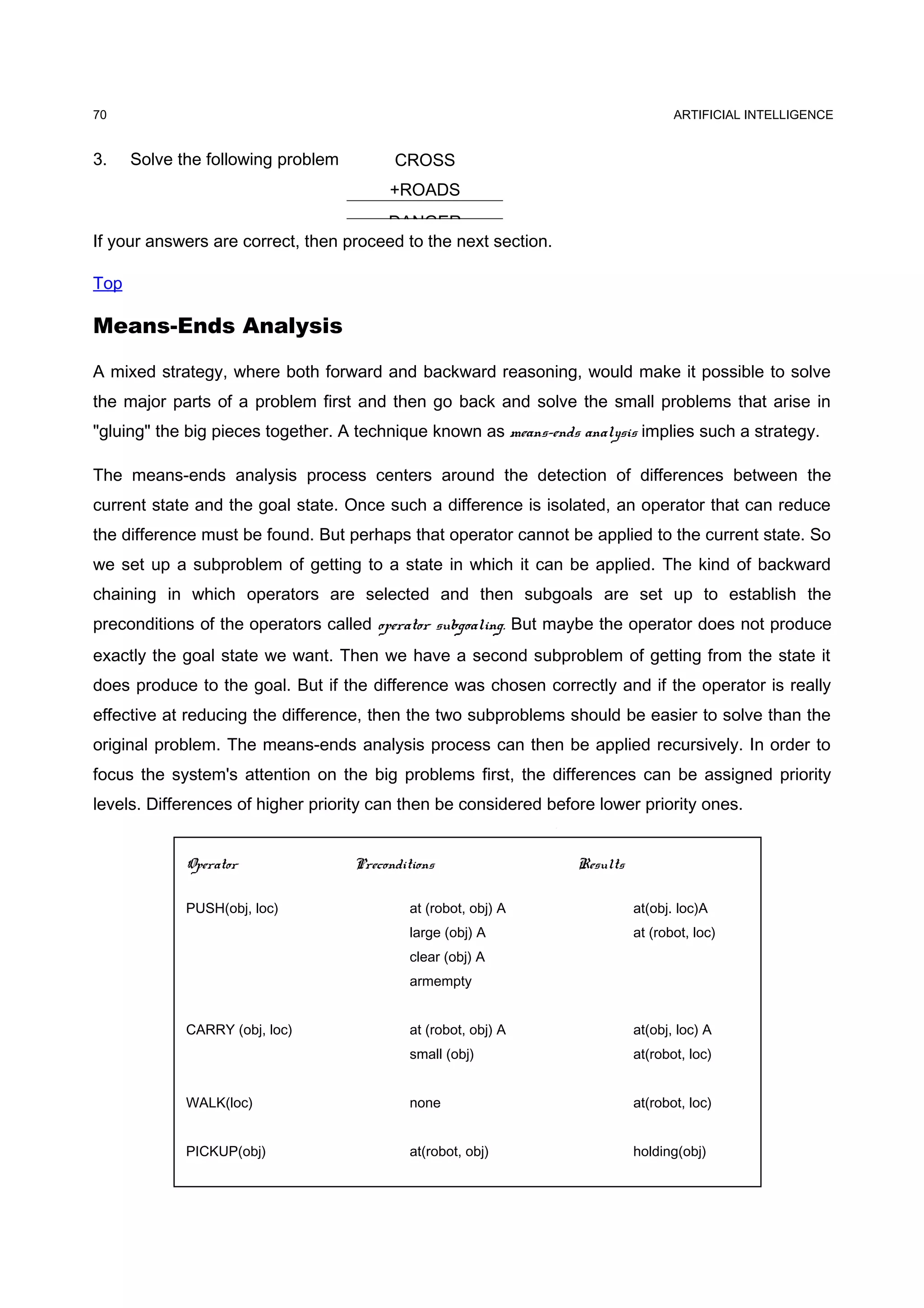 ARTIFICIAL INTELLIGENCE
3. Solve the following problem
If your answers are correct, then proceed to the next section.
Top
Means-Ends Analysis
A mixed strategy, where both forward and backward reasoning, would make it possible to solve
the major parts of a problem first and then go back and solve the small problems that arise in
"gluing" the big pieces together. A technique known as means-ends analysis implies such a strategy.
The means-ends analysis process centers around the detection of differences between the
current state and the goal state. Once such a difference is isolated, an operator that can reduce
the difference must be found. But perhaps that operator cannot be applied to the current state. So
we set up a subproblem of getting to a state in which it can be applied. The kind of backward
chaining in which operators are selected and then subgoals are set up to establish the
preconditions of the operators called operator subgoaling. But maybe the operator does not produce
exactly the goal state we want. Then we have a second subproblem of getting from the state it
does produce to the goal. But if the difference was chosen correctly and if the operator is really
effective at reducing the difference, then the two subproblems should be easier to solve than the
original problem. The means-ends analysis process can then be applied recursively. In order to
focus the system's attention on the big problems first, the differences can be assigned priority
levels. Differences of higher priority can then be considered before lower priority ones.
70
CROSS
+ROADS
DANGER
Operator Preconditions Results
PUSH(obj, loc) at (robot, obj) A at(obj. loc)A
large (obj) A at (robot, loc)
clear (obj) A
armempty
CARRY (obj, loc) at (robot, obj) A at(obj, loc) A
small (obj) at(robot, loc)
WALK(loc) none at(robot, loc)
PICKUP(obj) at(robot, obj) holding(obj)
 