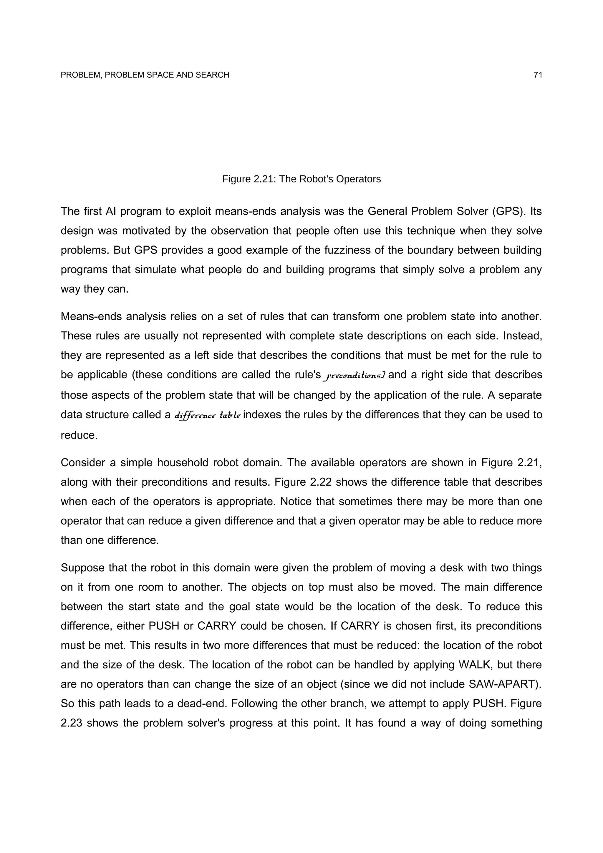 PROBLEM, PROBLEM SPACE AND SEARCH
Figure 2.21: The Robot's Operators
The first AI program to exploit means-ends analysis was the General Problem Solver (GPS). Its
design was motivated by the observation that people often use this technique when they solve
problems. But GPS provides a good example of the fuzziness of the boundary between building
programs that simulate what people do and building programs that simply solve a problem any
way they can.
Means-ends analysis relies on a set of rules that can transform one problem state into another.
These rules are usually not represented with complete state descriptions on each side. Instead,
they are represented as a left side that describes the conditions that must be met for the rule to
be applicable (these conditions are called the rule's preconditions) and a right side that describes
those aspects of the problem state that will be changed by the application of the rule. A separate
data structure called a difference table indexes the rules by the differences that they can be used to
reduce.
Consider a simple household robot domain. The available operators are shown in Figure 2.21,
along with their preconditions and results. Figure 2.22 shows the difference table that describes
when each of the operators is appropriate. Notice that sometimes there may be more than one
operator that can reduce a given difference and that a given operator may be able to reduce more
than one difference.
Suppose that the robot in this domain were given the problem of moving a desk with two things
on it from one room to another. The objects on top must also be moved. The main difference
between the start state and the goal state would be the location of the desk. To reduce this
difference, either PUSH or CARRY could be chosen. If CARRY is chosen first, its preconditions
must be met. This results in two more differences that must be reduced: the location of the robot
and the size of the desk. The location of the robot can be handled by applying WALK, but there
are no operators than can change the size of an object (since we did not include SAW-APART).
So this path leads to a dead-end. Following the other branch, we attempt to apply PUSH. Figure
2.23 shows the problem solver's progress at this point. It has found a way of doing something
71
 