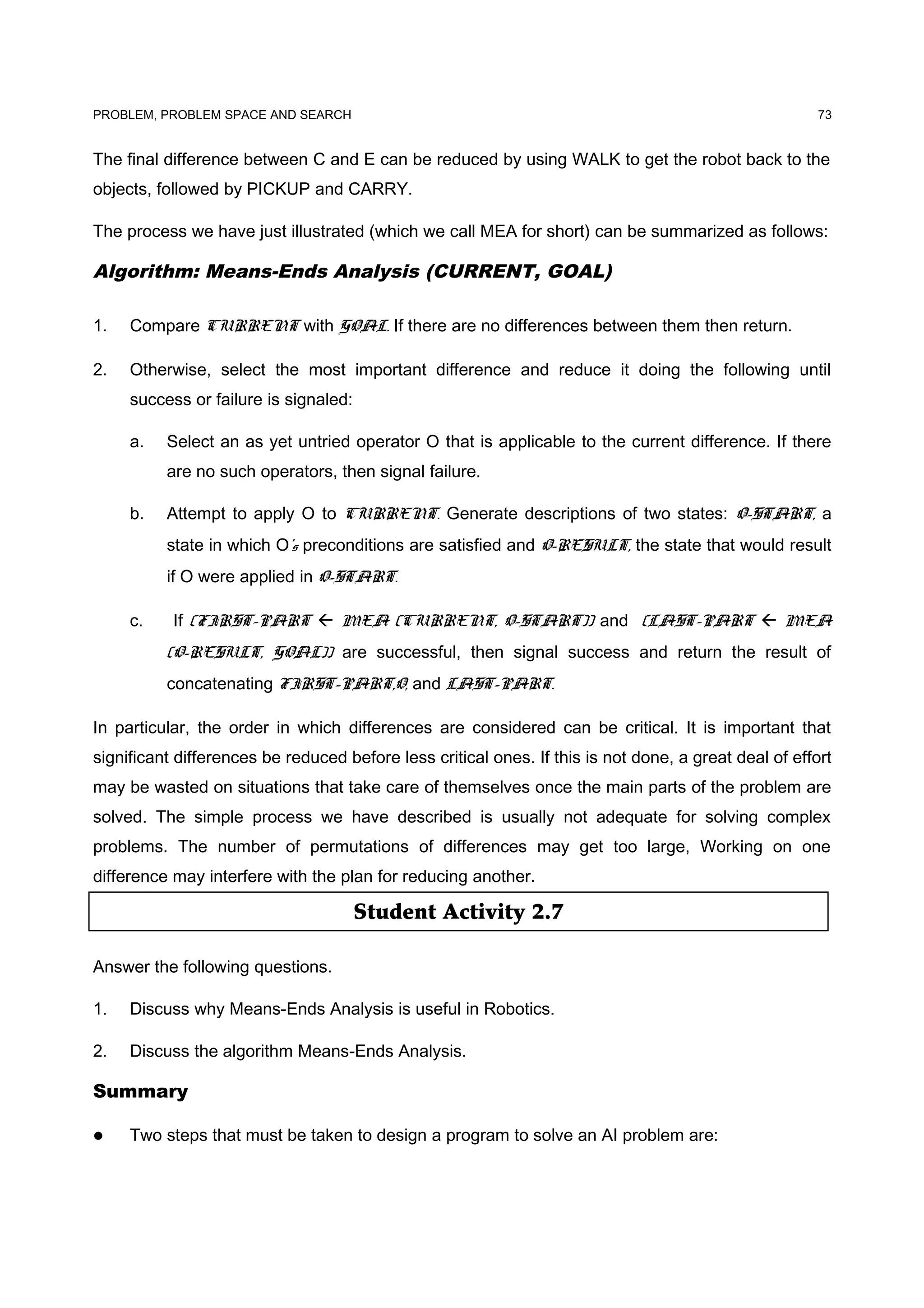 Student Activity 2.7
PROBLEM, PROBLEM SPACE AND SEARCH
The final difference between C and E can be reduced by using WALK to get the robot back to the
objects, followed by PICKUP and CARRY.
The process we have just illustrated (which we call MEA for short) can be summarized as follows:
Algorithm: Means-Ends Analysis (CURRENT, GOAL)
1. Compare CURRENT with GOAL. If there are no differences between them then return.
2. Otherwise, select the most important difference and reduce it doing the following until
success or failure is signaled:
a. Select an as yet untried operator O that is applicable to the current difference. If there
are no such operators, then signal failure.
b. Attempt to apply O to CURRENT. Generate descriptions of two states: O-START, a
state in which O's preconditions are satisfied and O-RESULT, the state that would result
if O were applied in O-START.
c. If (FIRST-PART  MEA (CURRENT, O-START)) and (LAST-PART  MEA
(O-RESULT, GOAL)) are successful, then signal success and return the result of
concatenating FIRST-PART,O, and LAST-PART.
In particular, the order in which differences are considered can be critical. It is important that
significant differences be reduced before less critical ones. If this is not done, a great deal of effort
may be wasted on situations that take care of themselves once the main parts of the problem are
solved. The simple process we have described is usually not adequate for solving complex
problems. The number of permutations of differences may get too large, Working on one
difference may interfere with the plan for reducing another.
Answer the following questions.
1. Discuss why Means-Ends Analysis is useful in Robotics.
2. Discuss the algorithm Means-Ends Analysis.
Summary
 Two steps that must be taken to design a program to solve an AI problem are:
73
 