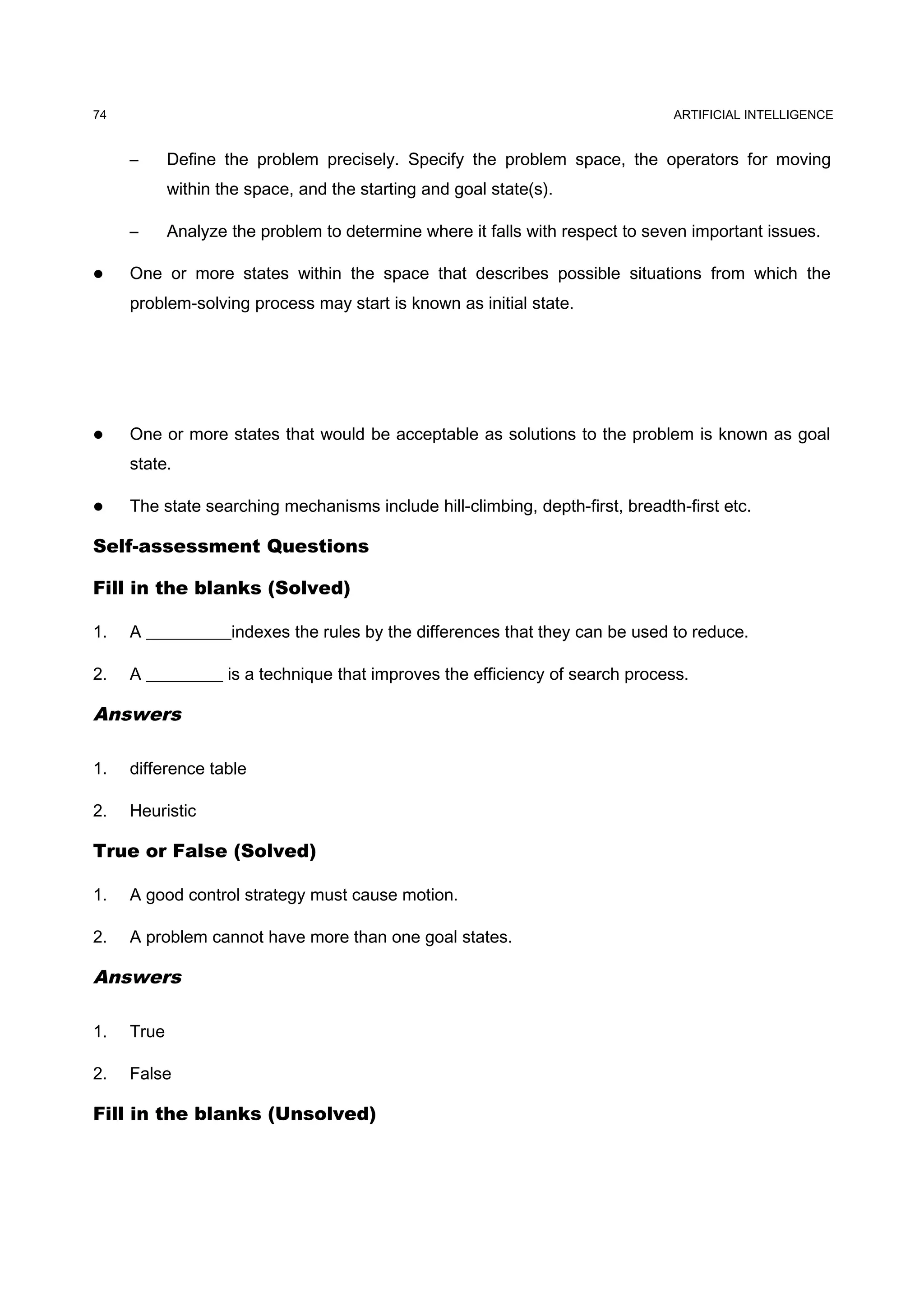 ARTIFICIAL INTELLIGENCE
– Define the problem precisely. Specify the problem space, the operators for moving
within the space, and the starting and goal state(s).
– Analyze the problem to determine where it falls with respect to seven important issues.
 One or more states within the space that describes possible situations from which the
problem-solving process may start is known as initial state.
 One or more states that would be acceptable as solutions to the problem is known as goal
state.
 The state searching mechanisms include hill-climbing, depth-first, breadth-first etc.
Self-assessment Questions
Fill in the blanks (Solved)
1. A __________indexes the rules by the differences that they can be used to reduce.
2. A _________ is a technique that improves the efficiency of search process.
Answers
1. difference table
2. Heuristic
True or False (Solved)
1. A good control strategy must cause motion.
2. A problem cannot have more than one goal states.
Answers
1. True
2. False
Fill in the blanks (Unsolved)
74
 