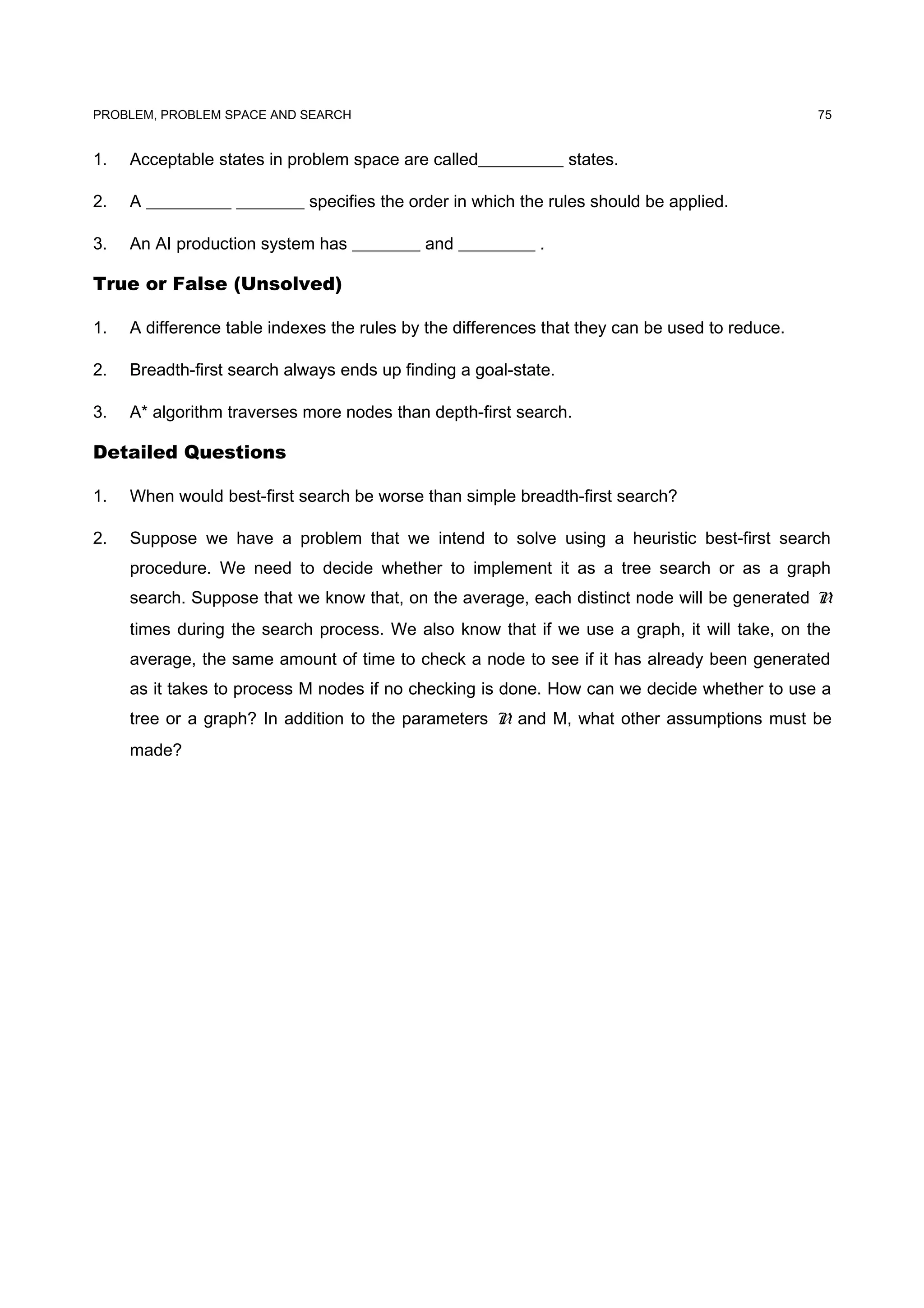 PROBLEM, PROBLEM SPACE AND SEARCH
1. Acceptable states in problem space are called__________ states.
2. A __________ ________ specifies the order in which the rules should be applied.
3. An AI production system has ________ and _________ .
True or False (Unsolved)
1. A difference table indexes the rules by the differences that they can be used to reduce.
2. Breadth-first search always ends up finding a goal-state.
3. A* algorithm traverses more nodes than depth-first search.
Detailed Questions
1. When would best-first search be worse than simple breadth-first search?
2. Suppose we have a problem that we intend to solve using a heuristic best-first search
procedure. We need to decide whether to implement it as a tree search or as a graph
search. Suppose that we know that, on the average, each distinct node will be generated N
times during the search process. We also know that if we use a graph, it will take, on the
average, the same amount of time to check a node to see if it has already been generated
as it takes to process M nodes if no checking is done. How can we decide whether to use a
tree or a graph? In addition to the parameters N and M, what other assumptions must be
made?
75
 