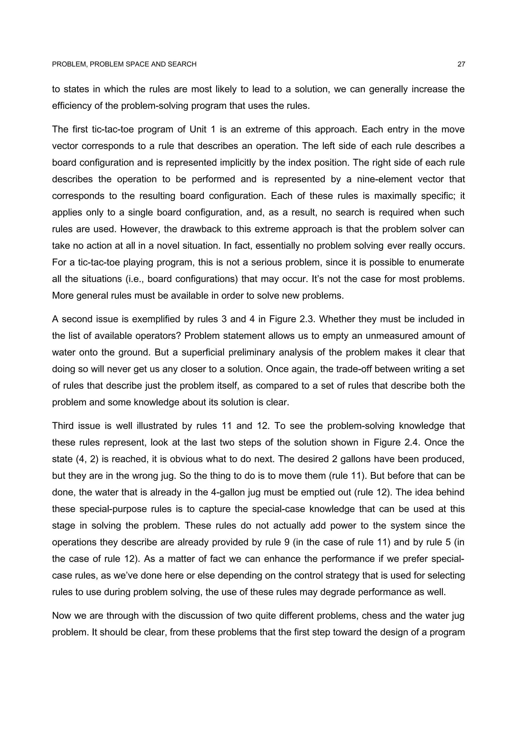 PROBLEM, PROBLEM SPACE AND SEARCH
to states in which the rules are most likely to lead to a solution, we can generally increase the
efficiency of the problem-solving program that uses the rules.
The first tic-tac-toe program of Unit 1 is an extreme of this approach. Each entry in the move
vector corresponds to a rule that describes an operation. The left side of each rule describes a
board configuration and is represented implicitly by the index position. The right side of each rule
describes the operation to be performed and is represented by a nine-element vector that
corresponds to the resulting board configuration. Each of these rules is maximally specific; it
applies only to a single board configuration, and, as a result, no search is required when such
rules are used. However, the drawback to this extreme approach is that the problem solver can
take no action at all in a novel situation. In fact, essentially no problem solving ever really occurs.
For a tic-tac-toe playing program, this is not a serious problem, since it is possible to enumerate
all the situations (i.e., board configurations) that may occur. It’s not the case for most problems.
More general rules must be available in order to solve new problems.
A second issue is exemplified by rules 3 and 4 in Figure 2.3. Whether they must be included in
the list of available operators? Problem statement allows us to empty an unmeasured amount of
water onto the ground. But a superficial preliminary analysis of the problem makes it clear that
doing so will never get us any closer to a solution. Once again, the trade-off between writing a set
of rules that describe just the problem itself, as compared to a set of rules that describe both the
problem and some knowledge about its solution is clear.
Third issue is well illustrated by rules 11 and 12. To see the problem-solving knowledge that
these rules represent, look at the last two steps of the solution shown in Figure 2.4. Once the
state (4, 2) is reached, it is obvious what to do next. The desired 2 gallons have been produced,
but they are in the wrong jug. So the thing to do is to move them (rule 11). But before that can be
done, the water that is already in the 4-gallon jug must be emptied out (rule 12). The idea behind
these special-purpose rules is to capture the special-case knowledge that can be used at this
stage in solving the problem. These rules do not actually add power to the system since the
operations they describe are already provided by rule 9 (in the case of rule 11) and by rule 5 (in
the case of rule 12). As a matter of fact we can enhance the performance if we prefer special-
case rules, as we’ve done here or else depending on the control strategy that is used for selecting
rules to use during problem solving, the use of these rules may degrade performance as well.
Now we are through with the discussion of two quite different problems, chess and the water jug
problem. It should be clear, from these problems that the first step toward the design of a program
27
 