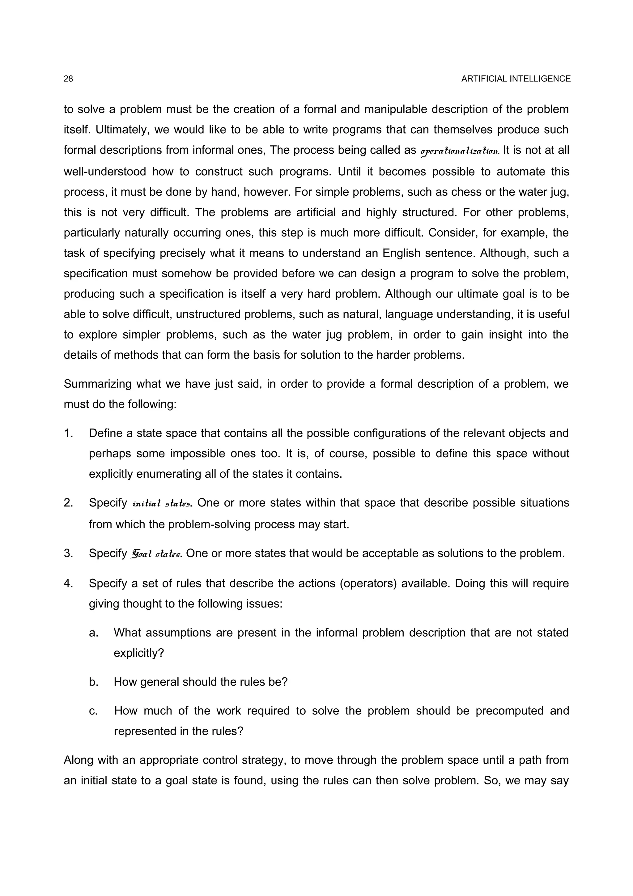 ARTIFICIAL INTELLIGENCE
to solve a problem must be the creation of a formal and manipulable description of the problem
itself. Ultimately, we would like to be able to write programs that can themselves produce such
formal descriptions from informal ones, The process being called as operationalization. It is not at all
well-understood how to construct such programs. Until it becomes possible to automate this
process, it must be done by hand, however. For simple problems, such as chess or the water jug,
this is not very difficult. The problems are artificial and highly structured. For other problems,
particularly naturally occurring ones, this step is much more difficult. Consider, for example, the
task of specifying precisely what it means to understand an English sentence. Although, such a
specification must somehow be provided before we can design a program to solve the problem,
producing such a specification is itself a very hard problem. Although our ultimate goal is to be
able to solve difficult, unstructured problems, such as natural, language understanding, it is useful
to explore simpler problems, such as the water jug problem, in order to gain insight into the
details of methods that can form the basis for solution to the harder problems.
Summarizing what we have just said, in order to provide a formal description of a problem, we
must do the following:
1. Define a state space that contains all the possible configurations of the relevant objects and
perhaps some impossible ones too. It is, of course, possible to define this space without
explicitly enumerating all of the states it contains.
2. Specify initial states. One or more states within that space that describe possible situations
from which the problem-solving process may start.
3. Specify Goal states. One or more states that would be acceptable as solutions to the problem.
4. Specify a set of rules that describe the actions (operators) available. Doing this will require
giving thought to the following issues:
a. What assumptions are present in the informal problem description that are not stated
explicitly?
b. How general should the rules be?
c. How much of the work required to solve the problem should be precomputed and
represented in the rules?
Along with an appropriate control strategy, to move through the problem space until a path from
an initial state to a goal state is found, using the rules can then solve problem. So, we may say
28
 