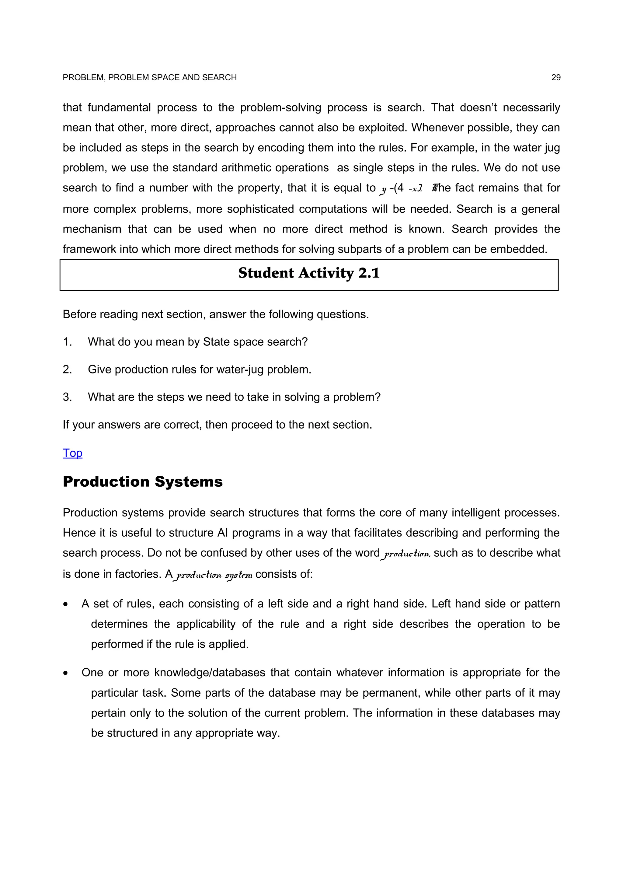 Student Activity 2.1
PROBLEM, PROBLEM SPACE AND SEARCH
that fundamental process to the problem-solving process is search. That doesn’t necessarily
mean that other, more direct, approaches cannot also be exploited. Whenever possible, they can
be included as steps in the search by encoding them into the rules. For example, in the water jug
problem, we use the standard arithmetic operations as single steps in the rules. We do not use
search to find a number with the property, that it is equal to y -(4 -x). The fact remains that for
more complex problems, more sophisticated computations will be needed. Search is a general
mechanism that can be used when no more direct method is known. Search provides the
framework into which more direct methods for solving subparts of a problem can be embedded.
Before reading next section, answer the following questions.
1. What do you mean by State space search?
2. Give production rules for water-jug problem.
3. What are the steps we need to take in solving a problem?
If your answers are correct, then proceed to the next section.
Top
Production Systems
Production systems provide search structures that forms the core of many intelligent processes.
Hence it is useful to structure AI programs in a way that facilitates describing and performing the
search process. Do not be confused by other uses of the word production, such as to describe what
is done in factories. A production system consists of:
• A set of rules, each consisting of a left side and a right hand side. Left hand side or pattern
determines the applicability of the rule and a right side describes the operation to be
performed if the rule is applied.
• One or more knowledge/databases that contain whatever information is appropriate for the
particular task. Some parts of the database may be permanent, while other parts of it may
pertain only to the solution of the current problem. The information in these databases may
be structured in any appropriate way.
29
 
