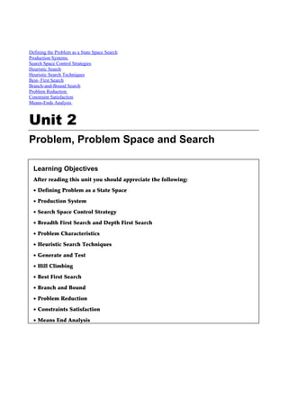 Defining the Problem as a State Space Search
Production Systems
Search Space Control Strategies
Heuristic Search
Heuristic Search Techniques
Best- First Search
Branch-and-Bound Search
Problem Reduction
Constraint Satisfaction
Means-Ends Analysis



Unit 2
Problem, Problem Space and Search

  Learning Objectives
  After reading this unit you should appreciate the following:

  • Defining Problem as a State Space

  • Production System

  • Search Space Control Strategy

  • Breadth First Search and Depth First Search

  • Problem Characteristics

  • Heuristic Search Techniques

  • Generate and Test

  • Hill Climbing

  • Best First Search

  • Branch and Bound

  • Problem Reduction

  • Constraints Satisfaction

  • Means End Analysis
 