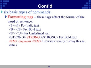 Cont’d
six basic types of commands:
Formatting tags – these tags affect the format of the
word or sentence.
<I> </I> For Italic text
<B> </B> For Bold text
<U> </U> For Underlined text
<STRONG> STRONG </STRONG> For Bold text
<EM> Emphasis </EM> Browsers usually display this as
italics.

11
 