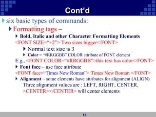 Cont’d
six basic types of commands:
Formatting tags –
 Bold, Italic and other Character Formatting Elements
<FONT SIZE=“+2”> Two sizes bigger</FONT>
 Normal text size is 3
 Color = “#RRGGBB” COLOR attribute of FONT element
E.g., <FONT COLOR=“#RRGGBB”>this text has color</FONT>
 Font face – use face attribute
<FONT face=“Times New Roman”> Times New Roman </FONT>
 Alignment – some elements have attributes for alignment (ALIGN)
Three alignment values are : LEFT, RIGHT, CENTER.
<CENTER></CENTER> will center elements
13
 