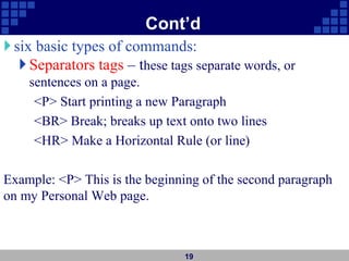 Cont’d
six basic types of commands:
Separators tags – these tags separate words, or
sentences on a page.
<P> Start printing a new Paragraph
<BR> Break; breaks up text onto two lines
<HR> Make a Horizontal Rule (or line)
Example: <P> This is the beginning of the second paragraph
on my Personal Web page.
19
 