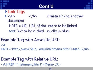Cont’d
Link Tags
 <A> </A> Create Link to another
document
HREF = URL URL of document to be linked
text Text to be clicked, usually in blue
Example Tag with Absolute URL:
<A
HREF=“http://www.ohiou.edu/mainmenu.html”>Menu</A>
Example Tag with Relative URL:
<A HREF="mainmenu.html">Menu</A>
26
 