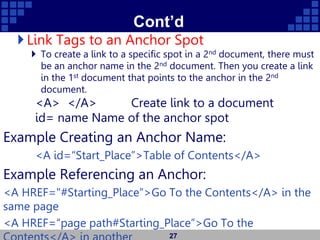 Cont’d
Link Tags to an Anchor Spot
 To create a link to a specific spot in a 2nd document, there must
be an anchor name in the 2nd document. Then you create a link
in the 1st document that points to the anchor in the 2nd
document.
<A> </A> Create link to a document
id= name Name of the anchor spot
Example Creating an Anchor Name:
<A id=“Start_Place”>Table of Contents</A>
Example Referencing an Anchor:
<A HREF="#Starting_Place”>Go To the Contents</A> in the
same page
<A HREF=“page path#Starting_Place”>Go To the
27
 