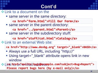 Cont’d
Link to a document on the
 same server in the same directory:
 same server in the parent directory:
 same server in the subdirectory stuff:
Link to an external Web site:
 Always use a full URL, including "http://"
 Using target="_blank" attribute opens link in new
window
Link to an e-mail address:
28
<a href="form.html">Fill Our Form</a>
<a href="../parent.html">Parent</a>
<a href="stuff/cat.html">Catalog</a>
<a href="http://www.devbg.org" target="_blank">BASD</a>
<a href="mailto:bugs@example.com?subject=Bug+Report">
Please report bugs here (by e-mail only)</a>
 