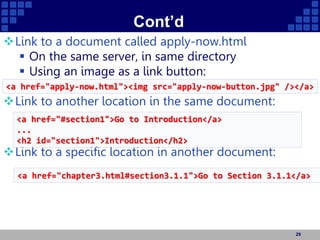 Cont’d
Link to a document called apply-now.html
 On the same server, in same directory
 Using an image as a link button:
Link to another location in the same document:
Link to a specific location in another document:
29
<a href="apply-now.html"><img src="apply-now-button.jpg" /></a>
<a href="#section1">Go to Introduction</a>
...
<h2 id="section1">Introduction</h2>
<a href="chapter3.html#section3.1.1">Go to Section 3.1.1</a>
 