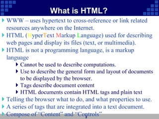 What is HTML?
 WWW – uses hypertext to cross-reference or link related
resources anywhere on the Internet.
 HTML (HyperText Markup Language) used for describing
web pages and display its files (text, or multimedia).
 HTML is not a programming language, is a markup
language
 Cannot be used to describe computations.
 Use to describe the general form and layout of documents
to be displayed by the browser.
 Tags describe document content
 HTML documents contain HTML tags and plain text
 Telling the browser what to do, and what properties to use.
 A series of tags that are integrated into a text document.
 Compose of “Content” and “Controls”
3
 
